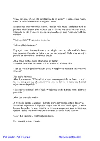 “Hey, baixinha. O que está acontecendo lá em cima?” O salão estava vazio,
          todos os murmúrios vinham do segundo andar.

          Ela encolheu seus ombrinhos miúdos. “Talvez outra pausa” Ela tentou dizer as
          palavras naturalmente, mas eu pude ver as faíscas bem atrás dos seus olhos.
          Edward e eu não éramos os únicos esquentando com isso. Alice amava Bella,
          também.

          “Outra costela?” Perguntei roucamente.

          “Não, a pélvis desta vez.”

          Engraçado como isso continuava a me atingir, como se cada novidade fosse
          uma surpresa. Quando eu deixaria de me surpreender? Cada novo desastre
          parecia um tanto óbvio, momentos depois.

          Alice fitava minhas mãos, observando-as tremer.
          Então nós estávamos ouvindo a voz de Rosalie no andar de cima.

          “Viu, eu te disse que não ouvi um crack. Você precisa examinar seus ouvidos
          Edward.”

          Não houve resposta.
          Alice fez uma cara. “Edward vai acabar fazendo picadinho de Rose, eu acho.
          Eu estou surpresa que ela não perceba isso. Ou talvez ela pense que Emmet
          seja capaz de impedi-lo.”

          “Eu seguro o Emmet,” me ofereci. “Você pode ajudar Edward com a parte do
          picadinho.”

          Alice deu um meio sorriso.

          A procissão desceu as escadas - Edward estava carregando a Bella dessa vez.
          Ela estava segurando o copo de sangue com as duas mãos agora, o rosto
          branco. Eu podia ver que, embora ele virasse o corpo para cada movimento
          que ela fizesse, tentando não movê-la demais, ela ainda estava com dor.

          “Jake” Ela sussurrou, e sorriu apesar da dor.

          Eu a encarei, sem dizer nada.




PDF Creator - PDF4Free v2.0                               http://www.pdf4free.com
 