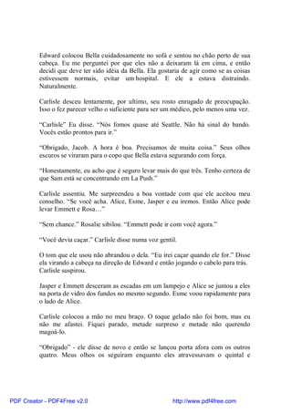 Edward colocou Bella cuidadosamente no sofá e sentou no chão perto de sua
          cabeça. Eu me perguntei por que eles não a deixaram lá em cima, e então
          decidi que deve ter sido idéia da Bella. Ela gostaria de agir como se as coisas
          estivessem normais, evitar um hospital. E ele a estava distraindo.
          Naturalmente.

          Carlisle desceu lentamente, por ultimo, seu rosto enrugado de preocupação.
          Isso o fez parecer velho o suficiente para ser um médico, pelo menos uma vez.

          “Carlisle” Eu disse. “Nós fomos quase até Seattle. Não há sinal do bando.
          Vocês estão prontos para ir.”

          “Obrigado, Jacob. A hora é boa. Precisamos de muita coisa.” Seus olhos
          escuros se viraram para o copo que Bella estava segurando com força.

          “Honestamente, eu acho que é seguro levar mais do que três. Tenho certeza de
          que Sam está se concentrando em La Push.”

          Carlisle assentiu. Me surpreendeu a boa vontade com que ele aceitou meu
          conselho. “Se você acha. Alice, Esme, Jasper e eu iremos. Então Alice pode
          levar Emmett e Rosa…”

          “Sem chance.” Rosalie sibilou. “Emmett pode ir com você agora.”

          “Você devia caçar.” Carlisle disse numa voz gentil.

          O tom que ele usou não abrandou o dela. “Eu irei caçar quando ele for.” Disse
          ela virando a cabeça na direção de Edward e então jogando o cabelo para trás.
          Carlisle suspirou.

          Jasper e Emmett desceram as escadas em um lampejo e Alice se juntou a eles
          na porta de vidro dos fundos no mesmo segundo. Esme voou rapidamente para
          o lado de Alice.

          Carlisle colocou a mão no meu braço. O toque gelado não foi bom, mas eu
          não me afastei. Fiquei parado, metade surpreso e metade não querendo
          magoá-lo.

          “Obrigado” - ele disse de novo e então se lançou porta afora com os outros
          quatro. Meus olhos os seguiram enquanto eles atravessavam o quintal e




PDF Creator - PDF4Free v2.0                                http://www.pdf4free.com
 