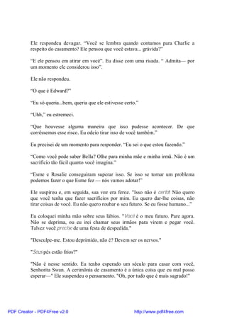 Ele respondeu devagar. “Você se lembra quando contamos para Charlie a
          respeito do casamento? Ele pensou que você estava... grávida?”

          “E ele pensou em atirar em você”. Eu disse com uma risada. “ Admita— por
          um momento ele considerou isso”.

          Ele não respondeu.

          “O que é Edward?”

          “Eu só queria...bem, queria que ele estivesse certo.”

          “Uhh,” eu estremeci.

          “Que houvesse alguma maneira que isso pudesse acontecer. De que
          corrêssemos esse risco. Eu odeio tirar isso de você também.”

          Eu precisei de um momento para responder. “Eu sei o que estou fazendo.”

          “Como você pode saber Bella? Olhe para minha mãe e minha irmã. Não é um
          sacrifício tão fácil quanto você imagina.”

          “Esme e Rosalie conseguiram superar isso. Se isso se tornar um problema
          podemos fazer o que Esme fez — nós vamos adotar!”

          Ele suspirou e, em seguida, sua voz era feroz. "Isso não é certo! Não quero
          que você tenha que fazer sacrifícios por mim. Eu quero dar-lhe coisas, não
          tirar coisas de você. Eu não quero roubar o seu futuro. Se eu fosse humano...”

          Eu coloquei minha mão sobre seus lábios. "Você é o meu futuro. Pare agora.
          Não se deprima, ou eu irei chamar seus irmãos para virem e pegar você.
          Talvez você precise de uma festa de despedida."

          "Desculpe-me. Estou deprimido, não é? Devem ser os nervos."

          "Seus pés estão frios?"

          "Não é nesse sentido. Eu tenho esperado um século para casar com você,
          Senhorita Swan. A cerimônia de casamento é a única coisa que eu mal posso
          esperar—" Ele suspendeu o pensamento. "Oh, por tudo que é mais sagrado!"




PDF Creator - PDF4Free v2.0                                 http://www.pdf4free.com
 