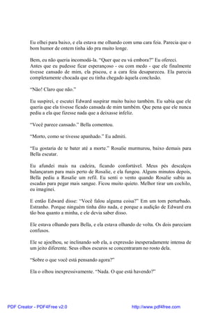 Eu olhei para baixo, e ela estava me olhando com uma cara feia. Parecia que o
          bom humor de ontem tinha ido pra muito longe.

          Bem, eu não queria incomodá-la. “Quer que eu vá embora?” Eu ofereci.
          Antes que eu pudesse ficar esperançoso - ou com medo - que ele finalmente
          tivesse cansado de mim, ela piscou, e a cara feia desapareceu. Ela parecia
          completamente chocada que eu tinha chegado àquela conclusão.

          “Não! Claro que não.”

          Eu suspirei, e escutei Edward suspirar muito baixo também. Eu sabia que ele
          queria que ela tivesse ficado cansada de mim também. Que pena que ele nunca
          pediu a ela que fizesse nada que a deixasse infeliz.

          “Você parece cansado.” Bella comentou.

          “Morto, como se tivesse apanhado.” Eu admiti.

          “Eu gostaria de te bater até a morte.” Rosalie murmurou, baixo demais para
          Bella escutar.

          Eu afundei mais na cadeira, ficando confortável. Meus pés descalços
          balançaram para mais perto de Rosalie, e ela fungou. Alguns minutos depois,
          Bella pediu a Rosalie um refil. Eu senti o vento quando Rosalie subiu as
          escadas para pegar mais sangue. Ficou muito quieto. Melhor tirar um cochilo,
          eu imaginei.

          E então Edward disse: “Você falou alguma coisa?” Em um tom perturbado.
          Estranho. Porque ninguém tinha dito nada, e porque a audição de Edward era
          tão boa quanto a minha, e ele devia saber disso.

          Ele estava olhando para Bella, e ela estava olhando de volta. Os dois pareciam
          confusos.

          Ele se ajoelhou, se inclinando sob ela, a expressão inesperadamente intensa de
          um jeito diferente. Seus olhos escuros se concentraram no rosto dela.

          “Sobre o que você está pensando agora?”

          Ela o olhou inexpressivamente. “Nada. O que está havendo?”




PDF Creator - PDF4Free v2.0                                http://www.pdf4free.com
 