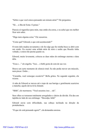 “Sobre o que você estava pensando um minuto atrás?” Ele perguntou.

          “Só… a ilha de Esme. E penas.”

          Parecia só tagarelice para mim, mas então ela corou, e eu achei que era melhor
          ficar sem saber.

          “Diga mais alguma coisa.” Ele sussurrou.

          “Como quê? Edward, o que está acontecendo?”

          O rosto dele mudou novamente e ele fez algo que fez minha boca se abrir com
          um estalo. Eu escutei uma arfada atrás de mim e soube que Rosalie tinha
          voltado, e estava tão pasma quanto eu.

          Edward, muito levemente, colocou as duas mãos do estômago enorme e dura
          dela.

          “Essa c…” ele engoliu. “Isso… o bebê gosta do som de sua voz.

          Houve um curto momento de silencio total. Eu não podia mover um músculo,
          nem piscar. Então…

          “Caramba, você consegue escutá-lo!” Bella gritou. No segundo seguinte, ela
          recuou.

          A mão de Edward se moveu até o topo de sua barriga e gentilmente acariciou
          a mancha; aquilo devia tê-la chutado.

          “Shhh”, ele murmurou. “Você assustou isso… ele”.

          Seus olhos se tornaram totalmente arregalados e cheios de dúvida. Ela deu um
          tapinha no lado de seu estômago. “Desculpe, bebê”

          Edward ouvia com dificuldade, sua cabeça inclinada na direção da
          protuberância.

          “O que ele está pensando agora?”, ela demandou ansiosa.




PDF Creator - PDF4Free v2.0                                http://www.pdf4free.com
 