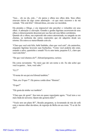 “Isso… ele ou ela, está…” ele parou e olhou nos olhos dela. Seus olhos
          estavam cheios de algo como admiração - só que mais receosos e de má
          vontade. “Ele está feliz”. Edward disse, em uma voz incrédula.

          Ela prendeu o fôlego, e era impossível não perceber o vislumbre em seus
          olhos. A adoração e a devoção. Grandes e gordas lágrimas escorreram de seus
          olhos e silenciosamente desceram por sua face até seus lábios sorridentes.
          Quando ele a olhou, sua expressão não estava aterrorizada, ou zangada ou em
          chamas, ou nenhuma das outras expressões que ele adquirira desde seu
          retorno. Ele estava se maravilhando com ela.

          “Claro que você está feliz, bebê lindinho, claro que você está”, ela cantarolou,
          enquanto lágrimas lavavam suas bochechas. “Como você poderia não estar,
          estando a salvo, quentinho e amado? Eu te amo tanto, pequeno E.J., claro que
          você está feliz”.

          “Do que você chamou ele?”, Edward perguntou, curioso.

          Ela corou novamente. “Eu meio que dei um nome a ele. Eu não achei que
          você ia querer… bem, você sabe.”

          “E.J.?”

          “O nome do seu pai era Edward também.”

          “Sim, era. O que-?”. Ele parou e então disse “Hmmm”.

          “O que?”

          “Ele gosta da minha voz também”.

          “Claro que ele gosta”. Seu tom era quase regozijante agora. “Você tem a voz
          mais linda do universo. Quem não gostaria dela?”.

          “Vocês tem um plano B?”, Rosalie perguntou, se levantando de trás do sofá
          com o mesmo olhar duvidoso, de regozijo de Bella em seu rosto. “E se ele for
          ela?”




PDF Creator - PDF4Free v2.0                                 http://www.pdf4free.com
 