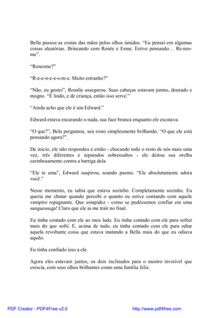 Bella passou as costas das mãos pelos olhos úmidos. “Eu pensei em algumas
          coisas aleatórias. Brincando com Renée e Esme. Estive pensando… Re-nes-
          me”.

          “Renesme?”

          “R-e-e-n-e-e-s-m-e. Muito estranho?”

          “Não, eu gostei”, Rosalie assegurou. Suas cabeças estavam juntas, dourado e
          mogno. “É lindo, e de criança, então isso serve.”

          “Ainda acho que ele é um Edward.”

          Edward estava encarando o nada, sua face branca enquanto ele escutava.

          “O que?”, Bela perguntou, seu rosto simplesmente brilhando. “O que ele está
          pensando agora?”.

          De inicio, ele não respondeu e então - chocando todo o resto de nós mais uma
          vez, três diferentes e separados sobressaltos - ele deitou sua orelha
          carinhosamente contra a barriga dela.

          “Ele te ama”, Edward suspirou, soando pasmo. “Ele absolutamente adora
          você.”

          Nesse momento, eu sabia que estava sozinho. Completamente sozinho. Eu
          queria me chutar quando percebi o quanto eu estive contando com aquele
          vampiro repugnante. Que estupidez - como se pudéssemos confiar em uma
          sanguessuga! Claro que ele ia me trair no final.

          Eu tinha contado com ele ao meu lado. Eu tinha contado com ele para sofrer
          mais do que sofri. E, acima de tudo, eu tinha contado com ele para odiar
          aquela revoltante coisa que estava matando a Bella mais do que eu odiava
          aquilo.

          Eu tinha confiado isso a ele.

          Agora eles estavam juntos, os dois inclinados para o mostro invisível que
          crescia, com seus olhos brilhantes como uma família feliz.




PDF Creator - PDF4Free v2.0                               http://www.pdf4free.com
 