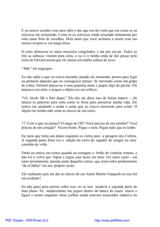 E eu estava sozinho com meu ódio e dor que era tão ruim que era como se eu
          estivesse me torturando. Como se eu estivesse sendo arrastado lentamente por
          uma cama feita de navalhas. Doía tanto que você aceitaria a morte com um
          sorriso só para se ver longe disso.

          O calor destravou os meus músculos congelados, e me pus em pé. Todos os
          três as cabeças viraram para cima, e eu vi a minha onda de dor passar pelo
          rosto de Edward assim que ele entrou em minha cabeça de novo.

          “Ahh,” ele engasgou.

          Eu não sabia o que eu estava fazendo; parado ali, tremendo, pronto para fugir
          na primeira maneira que eu conseguisse pensar. Se movendo como um golpe
          de cobra, Edward lançou-se a uma pequena mesa e pegou algo da gaveta. Ele
          lançou-o em mim, e peguei o objeto em um reflexo.

          “Vá, Jacob. Dê o fora daqui.” Ele não me disse isso de forma áspera. - ele
          lançou as palavras para mim como se fosse para preservar minha vida. Ele
          estava me ajudando a achar a saída que eu estava morrendo para achar. O
          objeto em minha mão eram as chaves de um carro.


          17. Com o que eu pareço? O mago de OZ? Você precisa de um cérebro? Você
          precisa de um coração? Vá em frente. Pegue o meu. Pegue tudo que eu tenho.

          Eu meio que tinha um plano enquanto eu corria para a garagem dos Cullens.
          A segunda parte disso era a adição do carro do sugador de sangue no meu
          caminho de volta.

          Então eu estava em ruínas quando eu esmaguei o botão do controle remoto, e
          não foi o volvo que bipou e jogou suas luzes em mim. Foi outro carro - um
          carro proeminente, mesmo junto daqueles carros que eram todos praticamente
          “de se babar” em seu próprio modo.

          Ele realmente quis me dar as chaves de um Aston Martin Vanquish ou isso foi
          um acidente?

          Eu não parei para pensar sobre isso, ou se isso mudaria a segunda parte do
          meu plano. Eu simplesmente me joguei dentro do banco de couro macio e
          liguei o motor enquanto meus joelhos ainda estavam amassados embaixo do




PDF Creator - PDF4Free v2.0                               http://www.pdf4free.com
 
