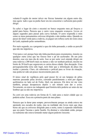 volante.O rugido do motor talvez me fizesse lamentar em algum outro dia,
          mas agora tudo o que eu podia fazer era me concentrar o suficiente para poder
          dirigir.

          Eu achei o lugar do cinto e encostei no banco enquanto meu pé forçava o
          pedal para baixo. Pareceu que o carro voou enquanto avançava. Levou só
          alguns segundos para passar pela curva fechada. O carro respondia à mim
          como se meus pensamentos estivesse dirigindo e não minhas mãos. Quando eu
          passei do túnel verde para a rodovia, eu peguei um reflexo curto do rosto cinza
          de Leah, espiando pelas samambaias.

          Por meio segundo, eu e perguntei o que ela tinha pensando, e então eu percebi
          que não me importava.

          Virei para o sul, porque hoje não tinha paciência para cruzamentos, transito ou
          qualquer outra coisa que me fizesse tirar o pé do acelerador. De um jeito
          doentio, esse era meu dia de sorte. Isso se por sorte você entende dirigir em
          uma rodovia a 200 km/h mais ou menos e não ver nenhum policial, mesmo no
          limite de 50 km/h que seguravam os carros dessa cidade. Que decepção. Uma
          perseguiçãozinha teria sido legal, nem falar que a informação da placa iria
          multar o parasita. Claro, ele subornaria o policial para se livrar da situação,
          mas podia ter sido um pouco inconveniente para ele.

          O único sinal de vigilância pelo qual passei foi só um lampejo de pêlos
          marrons passando pelas árvores, correndo paralelamente a mim por alguns
          quilômetros no lado sul de Forks. Quil, me pareceu. Ele deve ter me visto
          também, porque desapareceu depois e um minuto sem dar o aviso.
          Novamente, eu estava me indagando qual história dele poderia ser antes de me
          lembrar que eu não me importava.

          Eu corri em uma rodovia em forma de U, indo para a maior cidade que eu
          poderia achar. Essa era a primeira parte do meu plano.

          Pareceu que ia durar para sempre, provavelmente porque eu ainda estava me
          apoiando nos escudos da razão, mas na realidade não levou mais que duas
          horas até que eu estivesse dirigindo para o norte, rumo à expansão indefinida
          que era parte Tacoma e parte Seattle. Eu diminuí a velocidade então, porque
          eu realmente não estava tentando matar algum pedestre inocente.




PDF Creator - PDF4Free v2.0                                http://www.pdf4free.com
 