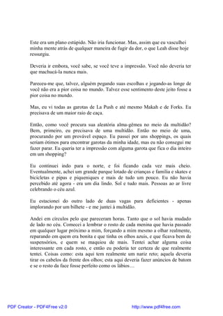 Este era um plano estúpido. Não iria funcionar. Mas, assim que eu vasculhei
          minha mente atrás de qualquer maneira de fugir da dor, o que Leah disse hoje
          ressurgiu.

          Deveria ir embora, você sabe, se você teve a impressão. Você não deveria ter
          que machucá-la nunca mais.

          Pareceu-me que, talvez, alguém pegando suas escolhas e jogando-as longe de
          você não era a pior coisa no mundo. Talvez esse sentimento deste jeito fosse a
          pior coisa no mundo.

          Mas, eu vi todas as garotas de La Push e até mesmo Makah e de Forks. Eu
          precisava de um maior raio de caça.

          Então, como você procura sua aleatória alma-gêmea no meio da multidão?
          Bem, primeiro, eu precisava de uma multidão. Então no meio de uma,
          procurando por um provável espaço. Eu passei por uns shoppings, os quais
          seriam ótimos para encontrar garotas da minha idade, mas eu não consegui me
          fazer parar. Eu queria ter a impressão com alguma garota que fica o dia inteiro
          em um shopping?

          Eu continuei indo para o norte, e foi ficando cada vez mais cheio.
          Eventualmente, achei um grande parque lotado de crianças e família e skates e
          bicicletas e pipas e piqueniques e mais de tudo um pouco. Eu não havia
          percebido até agora - era um dia lindo. Sol e tudo mais. Pessoas ao ar livre
          celebrando o céu azul.

          Eu estacionei do outro lado de duas vagas para deficientes - apenas
          implorando por um bilhete - e me juntei à multidão.

          Andei em círculos pelo que pareceram horas. Tanto que o sol havia mudado
          de lado no céu. Comecei a lembrar o rosto de cada menina que havia passado
          em qualquer lugar próximo a mim, forçando a mim mesmo a olhar realmente,
          reparando em quem era bonita e que tinha os olhos azuis, e que ficava bem de
          suspensórios, e quem se maquiou de mais. Tentei achar alguma coisa
          interessante em cada rosto, e então eu poderia ter certeza de que realmente
          tentei. Coisas como: esta aqui tem realmente um nariz reto; aquela deveria
          tirar os cabelos da frente dos olhos; esta aqui deveria fazer anúncios de batom
          e se o resto da face fosse perfeito como os lábios…




PDF Creator - PDF4Free v2.0                                http://www.pdf4free.com
 