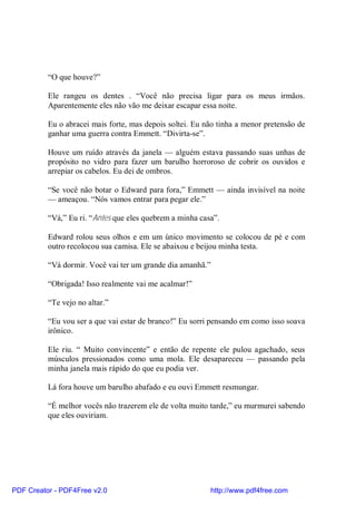 “O que houve?”

          Ele rangeu os dentes . “Você não precisa ligar para os meus irmãos.
          Aparentemente eles não vão me deixar escapar essa noite.

          Eu o abracei mais forte, mas depois soltei. Eu não tinha a menor pretensão de
          ganhar uma guerra contra Emmett. “Divirta-se”.

          Houve um ruído através da janela — alguém estava passando suas unhas de
          propósito no vidro para fazer um barulho horroroso de cobrir os ouvidos e
          arrepiar os cabelos. Eu dei de ombros.

          “Se você não botar o Edward para fora,” Emmett — ainda invisível na noite
          — ameaçou. “Nós vamos entrar para pegar ele.”

          “Vá,” Eu ri. “Antes que eles quebrem a minha casa”.

          Edward rolou seus olhos e em um único movimento se colocou de pé e com
          outro recolocou sua camisa. Ele se abaixou e beijou minha testa.

          “Vá dormir. Você vai ter um grande dia amanhã.”

          “Obrigada! Isso realmente vai me acalmar!”

          “Te vejo no altar.”

          “Eu vou ser a que vai estar de branco!” Eu sorri pensando em como isso soava
          irônico.

          Ele riu. “ Muito convincente” e então de repente ele pulou agachado, seus
          músculos pressionados como uma mola. Ele desapareceu — passando pela
          minha janela mais rápido do que eu podia ver.

          Lá fora houve um barulho abafado e eu ouvi Emmett resmungar.

          “É melhor vocês não trazerem ele de volta muito tarde,” eu murmurei sabendo
          que eles ouviriam.




PDF Creator - PDF4Free v2.0                               http://www.pdf4free.com
 