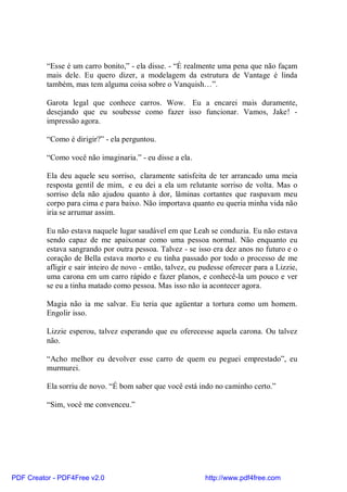 “Esse é um carro bonito,” - ela disse. - “É realmente uma pena que não façam
          mais dele. Eu quero dizer, a modelagem da estrutura de Vantage é linda
          também, mas tem alguma coisa sobre o Vanquish…”.

          Garota legal que conhece carros. Wow. Eu a encarei mais duramente,
          desejando que eu soubesse como fazer isso funcionar. Vamos, Jake! -
          impressão agora.

          “Como é dirigir?” - ela perguntou.

          “Como você não imaginaria.” - eu disse a ela.

          Ela deu aquele seu sorriso, claramente satisfeita de ter arrancado uma meia
          resposta gentil de mim, e eu dei a ela um relutante sorriso de volta. Mas o
          sorriso dela não ajudou quanto à dor, lâminas cortantes que raspavam meu
          corpo para cima e para baixo. Não importava quanto eu queria minha vida não
          iria se arrumar assim.

          Eu não estava naquele lugar saudável em que Leah se conduzia. Eu não estava
          sendo capaz de me apaixonar como uma pessoa normal. Não enquanto eu
          estava sangrando por outra pessoa. Talvez - se isso era dez anos no futuro e o
          coração de Bella estava morto e eu tinha passado por todo o processo de me
          afligir e sair inteiro de novo - então, talvez, eu pudesse oferecer para a Lizzie,
          uma carona em um carro rápido e fazer planos, e conhecê-la um pouco e ver
          se eu a tinha matado como pessoa. Mas isso não ia acontecer agora.

          Magia não ia me salvar. Eu teria que agüentar a tortura como um homem.
          Engolir isso.

          Lizzie esperou, talvez esperando que eu oferecesse aquela carona. Ou talvez
          não.

          “Acho melhor eu devolver esse carro de quem eu peguei emprestado”, eu
          murmurei.

          Ela sorriu de novo. “É bom saber que você está indo no caminho certo.”

          “Sim, você me convenceu.”




PDF Creator - PDF4Free v2.0                                  http://www.pdf4free.com
 