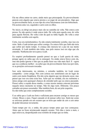 Ela me olhou entrar no carro, ainda meio que preocupada. Eu provavelmente
          parecia com alguém que estava prestes a se jogar de um precipício. Algo que
          eu provavelmente faria, se esse tipo de coisa funcionasse com um lobisomem.
          Ela acenou uma vez, seguindo o carro com os olhos.

          No inicio, eu dirigi um pouco mais são no caminho de volta. Não estava com
          pressa. Eu não queria ir onde estava indo. De volta para aquela casa, de volta
          para aquela floresta. De volta à dor da qual eu tinha fugido. De volta a estar
          totalmente sozinho com aquilo.

          Certo, isso era melodramático. Eu não estaria totalmente sozinho, mas isso era
          ruim. Seth e Leah teriam que sofrer comigo. Eu estava feliz que Seth não teria
          que sofrer por muito tempo. A criança não merecia ter a paz de sua mente
          arruinada. A Leah também não tinha, mas pelo menos isso era algo que ela
          entendia. Nenhuma dor nova para a Leah.

          Eu suspirei profundamente quando pensei no que a Leah queria de mim,
          porque agora eu sabia que ela ia conseguir. Eu ainda estava bravo com ela,
          mas não podia ignorar o fato que eu podia fazer sua vida mais fácil. E - agora
          que eu a conhecia melhor - eu achei que ela provavelmente faria isso por mim,
          se as posições estivessem trocadas.

          Isso seria interessante, no mínimo, e estranho também, ter Leah como
          companhia - como amiga. Nós com certeza nos sentiríamos um no lugar do
          outro com muita freqüência. Ela não seria alguém que me deixaria socar, mas
          pensei que isso era uma coisa boa. Acho que na verdade, ela era realmente a
          única amiga com quaisquer chances de entender pelo que eu estava passando.
          Pensei sobre a caçada dessa manha, e como nossas mentes estavam próximas
          naquele único momento no tempo. Não foi algo ruim. Diferente. Um pouco
          estranho um pouco assustador. Mas também bom, de um jeito esquisito.
          Eu não tinha que estar completamente sozinho.

          E eu sabia que a Leah era forte o suficiente para encarar comigo os meses que
          viriam. Meses e anos. Fiquei cansado só de pensar sobre isso. Senti-me como
          se estivesse parado em um oceano que eu teria que nadar de cais a cais antes
          de poder descansar novamente.

          Tanto tempo por vir, e então, tão pouco tempo antes que isso começasse.
          Antes que eu fosse arremessado naquele oceano. Três dias e meio a mais, e
          aqui estava eu, desperdiçando esse restinho de tempo que eu tinha.




PDF Creator - PDF4Free v2.0                                http://www.pdf4free.com
 