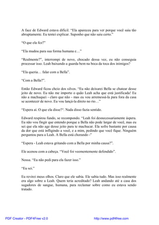 A face de Edward estava difícil. “Ela apareceu para ver porque você saiu tão
          abruptamente. Eu tentei explicar. Suponho que não saiu certo.”

          “O que ela fez?”

          “Ela mudou para sua forma humana e…”

          “Realmente?”, interrompi de novo, chocado dessa vez, eu não conseguia
          processar isso. Leah baixando a guarda bem na boca da toca dos inimigos?

          “Ela queria… falar com a Bella”.

          “Com a Bella?”.

          Então Edward ficou cheio dos silvos. “Eu não deixarei Bella se chatear desse
          jeito de novo. Eu não me importo o quão Leah acha que está justificada! Eu
          não a machuquei - claro que não - mas eu vou arremessá-la para fora da casa
          se acontecer de novo. Eu vou lançá-la direto no rio…”

          “Espera aí. O que ela disse?“. Nada disso fazia sentido.

          Edward respirou fundo, se recompondo. “Leah foi desnecessariamente áspera.
          Eu não vou fingir que entendo porque a Bella não pode largar de você, mas eu
          sei que ela não age desse jeito para te machucar. Ela sofre bastante por causa
          da dor que está infligindo a você, e a mim, pedindo que você fique. Ninguém
          perguntou para a Leah. A Bella está chorando -”

          “Espera - Leah estava gritando com a Bella por minha causa?”.

          Ele acenou com a cabeça. “Você foi veementemente defendido”.

          Nossa. “Eu não pedi para ela fazer isso.”

          “Eu sei.”

          Eu revirei meus olhos. Claro que ele sabia. Ele sabia tudo. Mas isso realmente
          era algo sobre a Leah. Quem teria acreditado? Leah andando até a casa dos
          sugadores de sangue, humana, para reclamar sobre como eu estava sendo
          tratado.




PDF Creator - PDF4Free v2.0                                 http://www.pdf4free.com
 