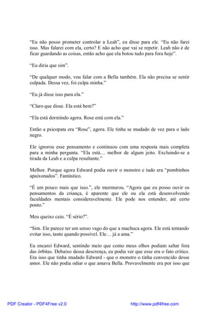 “Eu não posso prometer controlar a Leah”, eu disse para ele. “Eu não farei
          isso. Mas falarei com ela, certo? E não acho que vai se repetir. Leah não é de
          ficar guardando as coisas, então acho que ela botou tudo para fora hoje”.

          “Eu diria que sim”.

          “De qualquer modo, vou falar com a Bella também. Ela não precisa se sentir
          culpada. Dessa vez, foi culpa minha.”

          “Eu já disse isso para ela.”

          “Claro que disse. Ela está bem?”

          “Ela está dormindo agora. Rose está com ela.”

          Então a psicopata era “Rose”, agora. Ele tinha se mudado de vez para o lado
          negro.

          Ele ignorou esse pensamento e continuou com uma resposta mais completa
          para a minha pergunta. “Ela está… melhor de algum jeito. Excluindo-se a
          tirada da Leah e a culpa resultante.”

          Melhor. Porque agora Edward podia ouvir o monstro e tudo era “pombinhos
          apaixonados”. Fantástico.

          “É um pouco mais que isso.”, ele murmurou. “Agora que eu posso ouvir os
          pensamentos da criança, é aparente que ele ou ela está desenvolvendo
          faculdades mentais consideravelmente. Ele pode nos entender, até certo
          ponto.”

          Meu queixo caiu. “É sério?”.

          “Sim. Ele parece ter um senso vago do que a machuca agora. Ele está tentando
          evitar isso, tanto quando possível. Ele… já a ama.”

          Eu encarei Edward, sentindo meio que como meus olhos podiam saltar fora
          das órbitas. Debaixo dessa descrença, eu podia ver que esse era o fato critico.
          Era isso que tinha mudado Edward - que o monstro o tinha convencido desse
          amor. Ele não podia odiar o que amava Bella. Provavelmente era por isso que




PDF Creator - PDF4Free v2.0                                http://www.pdf4free.com
 