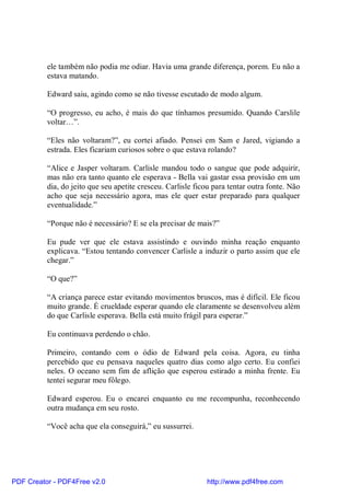 ele também não podia me odiar. Havia uma grande diferença, porem. Eu não a
          estava matando.

          Edward saiu, agindo como se não tivesse escutado de modo algum.

          “O progresso, eu acho, é mais do que tínhamos presumido. Quando Carslile
          voltar…”.

          “Eles não voltaram?”, eu cortei afiado. Pensei em Sam e Jared, vigiando a
          estrada. Eles ficariam curiosos sobre o que estava rolando?

          “Alice e Jasper voltaram. Carlisle mandou todo o sangue que pode adquirir,
          mas não era tanto quanto ele esperava - Bella vai gastar essa provisão em um
          dia, do jeito que seu apetite cresceu. Carlisle ficou para tentar outra fonte. Não
          acho que seja necessário agora, mas ele quer estar preparado para qualquer
          eventualidade.”

          “Porque não é necessário? E se ela precisar de mais?”

          Eu pude ver que ele estava assistindo e ouvindo minha reação enquanto
          explicava. “Estou tentando convencer Carlisle a induzir o parto assim que ele
          chegar.”

          “O que?”

          “A criança parece estar evitando movimentos bruscos, mas é difícil. Ele ficou
          muito grande. É crueldade esperar quando ele claramente se desenvolveu além
          do que Carlisle esperava. Bella está muito frágil para esperar.”

          Eu continuava perdendo o chão.

          Primeiro, contando com o ódio de Edward pela coisa. Agora, eu tinha
          percebido que eu pensava naqueles quatro dias como algo certo. Eu confiei
          neles. O oceano sem fim de aflição que esperou estirado a minha frente. Eu
          tentei segurar meu fôlego.

          Edward esperou. Eu o encarei enquanto eu me recompunha, reconhecendo
          outra mudança em seu rosto.

          “Você acha que ela conseguirá,” eu sussurrei.




PDF Creator - PDF4Free v2.0                                  http://www.pdf4free.com
 