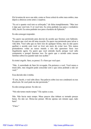 Ele levantou de novo sua mão, como se fosse colocá-la sobre meu ombro, mas
          depois a abaixou como antes e suspirou.

          “Eu sei o quanto você tem se esforçado,” ele falou tranqüilamente. “Mas isso
          é algo que você tem. E só você tem. Eu estou pedindo isso para o verdadeiro
          Alfa, Jacob. Eu estou pedindo isso para o herdeiro de Ephraim.”

          Eu não consegui responder.

          “Eu quero sua permissão para desviar do acordo que fizemos com Ephraim.
          Eu quero que você nos dê uma exceção. Eu quero sua permissão para salvar a
          vida dela. Você sabe que eu farei isso de qualquer forma, mas eu não quero
          quebrar o acordo com você se tiver um meio de evitar isso. Nós nunca
          pretendemos voltar ao nosso mundo e nós não queremos fazer isso
          ilegalmente agora. Eu quero que você entenda Jacob, porque você sabe
          exatamente o porquê fazemos isso. Eu quero que o acordo entre nossas
          famílias sobreviva quando tudo isso acabar.”

          Eu tentei engolir. Sam, eu pensei. É o Sam que você quer.

          “Não. A autoridade de Sam foi revogada. Ela pertence a você. Você nunca a
          tirará dele, mas ninguém pode concordar com o que estou pedindo a não ser
          você.”

          Essa decisão não é minha.

          “É sim, Jacob, e você sabe disso. Sua palavra sobre isso nos condenará ou nos
          absolverá. Só você pode me dar permissão.”

          Eu não consigo pensar. Eu não sei.

          “Nós não temos muito tempo.” Ele espiou a casa.

          Não. Não havia mais tempo. Meus poucos dias tinham se tornado poucas
          horas. Eu não sei. Deixe-me pensar. Dê-me apenas um minuto aqui, tudo
          bem?

          “Claro.”




PDF Creator - PDF4Free v2.0                                 http://www.pdf4free.com
 