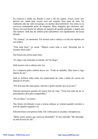 Eu comecei a andar em direção a casa e ele me seguiu. Louco como isso
          parecia ser, andar pelo escuro com um vampiro bem atrás de mim. Eu
          realmente não me senti em perigo, ou mesmo desconfortável. Era como se eu
          estivesse caminhando perto de ninguém. Bem, ninguém que cheirasse mal.
          Houve um movimento no arbusto na margem do grande gramado, e depois um
          alto lamurio. Seth deu de ombros pela samambaia veio rapidamente em nossa
          direção.

          “Oi, criança,” eu murmurei. Ele acenou com a cabeça e eu dei um tapinha em
          seu ombro.

          “Está tudo bem,” eu menti. “Depois conto tudo a você. Desculpe por te
          assustar desse jeito.”

          Ele forçou um sorriso para mim.

          “Ei, diga a sua irmã para se afastar, ok? Já chega.”

          Seth acenou com a cabeça uma vez.

          Eu o empurrei pelos ombros dessa vez. “Volte ao trabalho. Meu turno é logo
          depois do seu.”

          Seth se inclinou sobre mim, me empurrando de volta e então ele correu em
          direção às árvores.

          “Ele tem uma das mais puras, sinceras e gentis mentes que eu já ouvi,”

          Edward murmurou quando ele estava fora de vista. “Você tem sorte de ter os
          pensamentos dele para compartilhar.”

          “Eu sei disso,” eu rosnei.

          Nós fomos em direção à casa e nossas cabeças se viraram quando ouvimos o
          som de alguém sugando o ar.

          Edward estava com pressa então. Ele voltou para as escadas e desapareceu.

          “Bella, amor, pensei que estivesse dormindo”. O ouvi dizendo “Me desculpe,
          eu não deveria ter ido”.




PDF Creator - PDF4Free v2.0                                  http://www.pdf4free.com
 