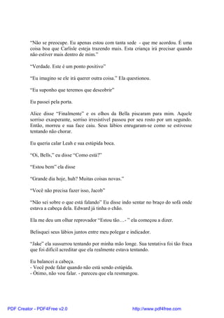 “Não se preocupe. Eu apenas estou com tanta sede - que me acordou. É uma
          coisa boa que Carlisle esteja trazendo mais. Esta criança irá precisar quando
          não estiver mais dentro de mim.”

          “Verdade. Este é um ponto positivo”

          “Eu imagino se ele irá querer outra coisa.” Ela questionou.

          “Eu suponho que teremos que descobrir”

          Eu passei pela porta.

          Alice disse “Finalmente” e os olhos da Bella piscaram para mim. Aquele
          sorriso exasperante, sorriso irresistível passou por seu rosto por um segundo.
          Então, morreu e sua face caiu. Seus lábios enrugaram-se como se estivesse
          tentando não chorar.

          Eu queria calar Leah e sua estúpida boca.

          “Oi, Bells,” eu disse “Como está?”

          “Estou bem” ela disse

          “Grande dia hoje, huh? Muitas coisas novas.”

          “Você não precisa fazer isso, Jacob”

          “Não sei sobre o que está falando” Eu disse indo sentar no braço do sofá onde
          estava a cabeça dela. Edward já tinha o chão.

          Ela me deu um olhar reprovador “Estou tão…- ” ela começou a dizer.

          Belisquei seus lábios juntos entre meu polegar e indicador.

          “Jake” ela sussurrou tentando por minha mão longe. Sua tentativa foi tão fraca
          que foi difícil acreditar que ela realmente estava tentando.

          Eu balancei a cabeça.
          - Você pode falar quando não está sendo estúpida.
          - Ótimo, não vou falar. - pareceu que ela resmungou.




PDF Creator - PDF4Free v2.0                                 http://www.pdf4free.com
 