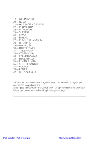 19 — QUEIMANDO
          20 — NOVA
          21 — A PRIMEIRA CAÇADA
          22 — PROMETIDA
          23 — MEMÓRIAS
          24 — SURPESA
          25 — FAVOR
          26 — BRILHO
          27 — PLANOS DE VIAGEM
          28 — O FUTURO
          29 — DEFECÇÃO
          30 — IRRESISTÍVEL
          31 — TALENTOSA
          32 — COMPANHIA
          33 — FALSIFICAÇÃO
          34 — DECLARADO
          35 — FIM DA LINHA
          36 — SEDE DE SANGUE
          37 — PLANOS
          38 — PODER
          39 — O FINAL FELIZ

          _______________________________________________________________

          Este livro é dedicado a minha agente/ninja, Jodi Reamer, obrigada por
          me manter longe do abismo.
          E obrigada também a minha banda favorita, apropriadamente chamada
          Muse, por prover uma valiosa inspiração para a saga.

          _______________________________________________________________




PDF Creator - PDF4Free v2.0                           http://www.pdf4free.com
 