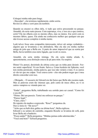 Coloquei minha mão para longe.
          - Desculpe! - ela terminou rapidamente, então sorriu.
          Revirei os olhos e sorri para ela também.

          Quando eu encarei os olhos dela, vi tudo que estive procurando no parque.
          Amanhã, ela seria outra pessoa. Com esperança, viva, e isso era o que contava,
          certo? Ela me olharia com os mesmo olhos, mas ou menos. Iria sorrir com os
          mesmos lábios, quase. Ela ainda me conheceria melhor que qualquer um que
          não tivesse acesso completo à minha mente.

          Leah talvez fosse uma companhia interessante, talvez até amiga verdadeira -
          alguém que se levantaria e me defenderia. Mas ela não era minha melhor
          amiga do jeito que a Bella era. À parte do amor impossível que eu sentia por
          Bella, havia também essa outra ligação, que ia até os ossos.

          Amanhã, ela seria minha inimiga. Ou ela seria minha aliada. E,
          aparentemente, essa distinção estava de pé para mim. Eu suspirei.

          Ótimo! Eu pensei, desistindo da ultima coisa que eu tinha para desistir. Fez-
          me sentir superficial. Vá em frente. Salve-a. Como herdeiro de Ephraim, você
          tem minha permissão, minha palavra, que isso não violará o trato. E os outros
          só vão ter que me culpar. Você estava certo - eles não podem negar que é meu
          direito concordar com isso.

          - Obrigado. - O sussurro de Edward era tão baixo que Bella não escutou nada.
          Mas as palavras eram tão intensas que, pelo canto de meus olhos, eu vi os
          outros vampiros se virando para ver.

          “Então”, perguntou Bella, trabalhando seu sentido para ser casual. “Como foi
          o seu dia?”
          “Ótimo. Dei um passeio. Tentei me enforcar no parque.”
          “Parece legal.”
          “Claro, claro.”
          De repente ela mudou a expressão. “Rose?” perguntou ela.
          Ouvi a loira rir. “De novo?”
          “Acho que eu bebi dois galões na última hora”, Bella explicou.
          Edward e eu saímos do caminho, enquanto Rosalie se levantou do sofá, para
          levar Bella até o banheiro.
          “Posso andar?” Bella perguntou. “Minhas pernas estão adormecidas.”
          “Você está bem?” Edward perguntou.




PDF Creator - PDF4Free v2.0                                http://www.pdf4free.com
 