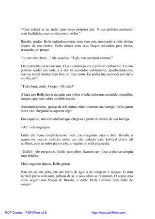 “Rose saberá se eu andar com meus próprios pés. O que poderia acontecer
          com facilidade, mas eu não posso vê-los.”

          Rosalie ajudou Bella cuidadosamente com seus pés, mantendo a mão direita
          abaixo de seu ombro. Bella estava com seus braços esticados para frente,
          recuando um pouco.

          “Eu me sinto bem…” ela suspirou. “Ugh, mas eu estou enorme.”

          Ela realmente estava mesmo. O seu estômago era o próprio continente. Eu não
          poderia ajudar em nada, e a dor só aumentou subtamente, apunhalando-me,
          mas eu tentei manter isso fora do meu rosto. Eu podia me esconder por mais
          um dia, né?

          “Tudo bem, então. Ooops - Oh, não!”

          A taça que Bella havia deixado cair sobre o sofá, tinha um conteúdo vermelho,
          sangue, que caiu sobre o pálido tecido.

          Automaticamente, apesar de três outras mãos tocarem sua barriga, Bella parou
          outra vez, chegando a capturar algo.

          Era esquisito, um som abafado que chegava a partir do centro de sua barriga.

          - Ah! - ela engasgou.

          Então ela ficou completamente mole, escorregando para o chão. Rosalie a
          pegou no mesmo instante, antes que ela pudesse cair. Edward estava ali
          também, com as mãos para o alto, a sujeira no sofá esquecida.

          - Bella? - ele perguntou. Então seus olhos ficaram sem foco, e pânico atingiu
          suas feições.

          Meio segundo depois, Bella gritou.

          Não era só um grito, era um berro de agonia de congelar o sangue. O som
          terrível parou com uma golfada de ar, e seus olhos se reviraram. O corpo dela
          virou seguro nos braços de Rosalie, e então Bella vomitou uma fonte de
          sangue.




PDF Creator - PDF4Free v2.0                                http://www.pdf4free.com
 