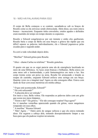 18 – NÃO HÁ PALAVRAS PARA ISSO


          O corpo de Bella começou a se contrair, sacudindo-se sob os braços de
          Rosalie como se ela estivesse sendo eletrocutada. Além disso, seu rosto estava
          branco - inconsciente. Enquanto tinha convulsões, estalos agudos e definidos
          eram mantidos de tempo em tempo durante os espasmos.

          Rosalie e Edward congelaram-se por um instante e então eles quebraram.
          Rosalie batia o corpo de Bella em seus braços e gritava tão rápido que era
          difícil separar as palavras individualmente, ela e Edward jogaram-se pelas
          escadas para o segundo andar.

          Eu corri a toda velocidade depois deles.

          “Morfina!” Edward gritou para Rosalie.

          “Alice - chame Carlise no telefone! ” Rosalie guinchou.

          O quarto em que eu os segui parecia uma ala de emergência localizada no
          meio de uma biblioteca. As luzes eram brancas e brilhantes. Bella estava em
          uma mesa sob a luminosidade, a pele fantasmagórica em meio a luz. Seu
          corpo tremia como um peixe na areia. Rosalie foi arrancando e tirando as
          roupas do caminho, enquanto Edward enfiava uma seringa em seu braço.
          Quantas vezes eu a imaginei nua? Agora eu não conseguia olhar. Estava com
          medo de ficar com essas memórias em minha cabeça.

          ” O que está acontecendo, Edward?”
          ” Ele está sufocando!”
          ” A placenta deve ser retirada.”
          Em meio a isso, Bella voltou. Ela respondeu as palavras deles com um grito
          que ecoou nos meus tímpanos.
          ” Tirem-o daí!” Ela gritava. ” Ele não consegue respirar! Faça agora!”
          Eu vi manchas vermelhas aparecendo quando ela gritou, vasos sanguíneos
          rompendo em seus olhos.
          ” A morfina.” Rosnou Edward.
          ” Não! Agora - ” Outro jorro de sangue sufocou o que ela estava tentando
          dizer. Ele segurou a cabeça dela, tentando desesperadamente limpar a sua
          boca para que ela pudesse respirar novamente.




PDF Creator - PDF4Free v2.0                                http://www.pdf4free.com
 