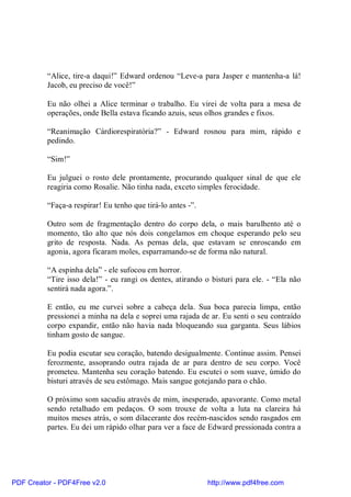 “Alice, tire-a daqui!” Edward ordenou “Leve-a para Jasper e mantenha-a lá!
          Jacob, eu preciso de você!”

          Eu não olhei a Alice terminar o trabalho. Eu virei de volta para a mesa de
          operações, onde Bella estava ficando azuis, seus olhos grandes e fixos.

          “Reanimação Cárdiorespiratória?” - Edward rosnou para mim, rápido e
          pedindo.

          “Sim!”

          Eu julguei o rosto dele prontamente, procurando qualquer sinal de que ele
          reagiria como Rosalie. Não tinha nada, exceto simples ferocidade.

          “Faça-a respirar! Eu tenho que tirá-lo antes -”.

          Outro som de fragmentação dentro do corpo dela, o mais barulhento até o
          momento, tão alto que nós dois congelamos em choque esperando pelo seu
          grito de resposta. Nada. As pernas dela, que estavam se enroscando em
          agonia, agora ficaram moles, esparramando-se de forma não natural.

          “A espinha dela” - ele sufocou em horror.
          “Tire isso dela!” - eu rangi os dentes, atirando o bisturi para ele. - “Ela não
          sentirá nada agora.”.

          E então, eu me curvei sobre a cabeça dela. Sua boca parecia limpa, então
          pressionei a minha na dela e soprei uma rajada de ar. Eu senti o seu contraído
          corpo expandir, então não havia nada bloqueando sua garganta. Seus lábios
          tinham gosto de sangue.

          Eu podia escutar seu coração, batendo desigualmente. Continue assim. Pensei
          ferozmente, assoprando outra rajada de ar para dentro de seu corpo. Você
          prometeu. Mantenha seu coração batendo. Eu escutei o som suave, úmido do
          bisturi através de seu estômago. Mais sangue gotejando para o chão.

          O próximo som sacudiu através de mim, inesperado, apavorante. Como metal
          sendo retalhado em pedaços. O som trouxe de volta a luta na clareira há
          muitos meses atrás, o som dilacerante dos recém-nascidos sendo rasgados em
          partes. Eu dei um rápido olhar para ver a face de Edward pressionada contra a




PDF Creator - PDF4Free v2.0                                  http://www.pdf4free.com
 