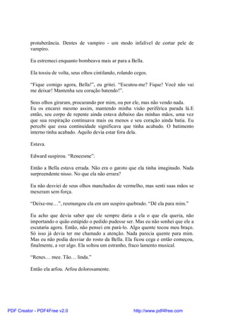 protuberância. Dentes de vampiro - um modo infalível de cortar pele de
          vampiro.

          Eu estremeci enquanto bombeava mais ar para a Bella.

          Ela tossiu de volta, seus olhos cintilando, rolando cegos.

          “Fique comigo agora, Bella!”, eu gritei. “Escutou-me? Fique! Você não vai
          me deixar! Mantenha seu coração batendo!”.

          Seus olhos giraram, procurando por mim, ou por ele, mas não vendo nada.
          Eu os encarei mesmo assim, mantendo minha visão periférica parada lá.E
          então, seu corpo de repente ainda estava debaixo das minhas mãos, uma vez
          que sua respiração continuava mais ou menos e seu coração ainda batia. Eu
          percebi que essa continuidade significava que tinha acabado. O batimento
          interno tinha acabado. Aquilo devia estar fora dela.

          Estava.

          Edward suspirou. “Reneesme”.

          Então a Bella estava errada. Não era o garoto que ela tinha imaginado. Nada
          surpreendente nisso. No que ela não errara?

          Eu não desviei de seus olhos manchados de vermelho, mas senti suas mãos se
          mexeram sem força.

          “Deixe-me…”, resmungou ela em um suspiro quebrado. “Dê ela para mim.”

          Eu acho que devia saber que ele sempre daria a ela o que ela queria, não
          importando o quão estúpido o pedido pudesse ser. Mas eu não sonhei que ele a
          escutaria agora. Então, não pensei em pará-lo. Algo quente tocou meu braço.
          Só isso já devia ter me chamado a atenção. Nada parecia quente para mim.
          Mas eu não podia desviar do rosto da Bella. Ela ficou cega e então começou,
          finalmente, a ver algo. Ela soltou um estranho, fraco lamento musical.

          “Renes… mee. Tão… linda.”

          Então ela arfou. Arfou dolorosamente.




PDF Creator - PDF4Free v2.0                                  http://www.pdf4free.com
 