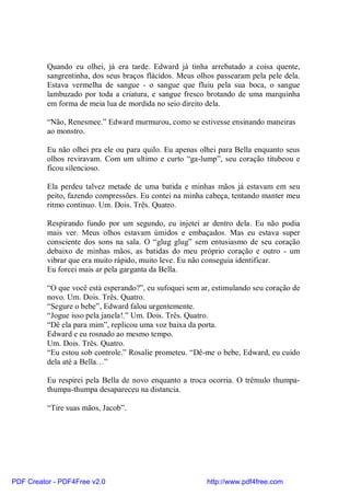 Quando eu olhei, já era tarde. Edward já tinha arrebatado a coisa quente,
          sangrentinha, dos seus braços flácidos. Meus olhos passearam pela pele dela.
          Estava vermelha de sangue - o sangue que fluiu pela sua boca, o sangue
          lambuzado por toda a criatura, e sangue fresco brotando de uma marquinha
          em forma de meia lua de mordida no seio direito dela.

          “Não, Renesmee.” Edward murmurou, como se estivesse ensinando maneiras
          ao monstro.

          Eu não olhei pra ele ou para quilo. Eu apenas olhei para Bella enquanto seus
          olhos reviravam. Com um ultimo e curto “ga-lump”, seu coração titubeou e
          ficou silencioso.

          Ela perdeu talvez metade de uma batida e minhas mãos já estavam em seu
          peito, fazendo compressões. Eu contei na minha cabeça, tentando manter meu
          ritmo continuo. Um. Dois. Três. Quatro.

          Respirando fundo por um segundo, eu injetei ar dentro dela. Eu não podia
          mais ver. Meus olhos estavam úmidos e embaçados. Mas eu estava super
          consciente dos sons na sala. O “glug glug” sem entusiasmo de seu coração
          debaixo de minhas mãos, as batidas do meu próprio coração e outro - um
          vibrar que era muito rápido, muito leve. Eu não conseguia identificar.
          Eu forcei mais ar pela garganta da Bella.

          “O que você está esperando?”, eu sufoquei sem ar, estimulando seu coração de
          novo. Um. Dois. Três. Quatro.
          “Segure o bebe”, Edward falou urgentemente.
          “Jogue isso pela janela!.” Um. Dois. Três. Quatro.
          “Dê ela para mim”, replicou uma voz baixa da porta.
          Edward e eu rosnado ao mesmo tempo.
          Um. Dois. Três. Quatro.
          “Eu estou sob controle.” Rosalie prometeu. “Dê-me o bebe, Edward, eu cuido
          dela até a Bella…”

          Eu respirei pela Bella de novo enquanto a troca ocorria. O trêmulo thumpa-
          thumpa-thumpa desapareceu na distancia.

          “Tire suas mãos, Jacob”.




PDF Creator - PDF4Free v2.0                               http://www.pdf4free.com
 
