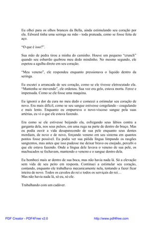 Eu olhei para os olhos brancos da Bella, ainda estimulando seu coração por
          ela. Edward tinha uma seringa na mão - toda prateada, como se fosse feita de
          aço.

          “O que é isso?”.

          Sua mão de pedra tirou a minha do caminho. Houve um pequeno “crunch”
          quando seu esbarrão quebrou meu dedo mindinho. No mesmo segundo, ele
          espetou a agulha direto em seu coração.

          “Meu veneno”, ele respondeu enquanto pressionava o liquido dentro da
          seringa.

          Eu escutei a arrancada de seu coração, como se ele tivesse eletrocutado ela.
          “Mantenha se movendo”, ele ordenou. Sua voz era gelo, estava morta. Feroz e
          impensada. Como se ele fosse uma maquina.

          Eu ignorei a dor da cura no meu dedo e comecei a estimular seu coração de
          novo. Era mais difícil, como se seu sangue estivesse congelando - coagulando
          e mais lento. Enquanto eu empurrava o novo-viscoso sangue pela suas
          artérias, eu vi o que ele estava fazendo.

          Era como se ele estivesse beijando ela, esfregando seus lábios contra a
          garganta dela, nos seus pulsos, em uma ruga na parte de dentro do braço. Mas
          eu podia ouvir a vida desaparecendo de sua pele enquanto seus dentes
          mordiam, de novo e de novo, forçando veneno em seu sistema em quantos
          pontos fosse possível. Eu podia ver sua pálida língua limpando os rasgões
          sangrentos, mas antes que isso pudesse me deixar bravo ou enojado, percebi o
          que ele estava fazendo. Onde a língua dele lavava o veneno de sua pele, os
          machucados se fechavam, mantendo o veneno e o sangue dentro dela.

          Eu bombeei mais ar dentro de sua boca, mas não havia nada lá. Só a elevação
          sem vida de seu peito em resposta. Continuei a estimular seu coração,
          contando, enquanto ele trabalhava mecanicamente nela, tentando a fazer ficar
          inteira de novo. Todos os cavalos do rei e todos os serviçais do rei…
          Mas não havia nada lá, só eu, só ele.

          Trabalhando com um cadáver.




PDF Creator - PDF4Free v2.0                               http://www.pdf4free.com
 