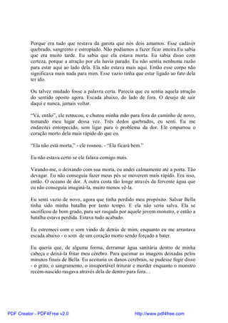 Porque era tudo que restava da garota que nós dois amamos. Esse cadáver
          quebrado, sangrento e estropiado. Não podíamos a fazer ficar inteira.Eu sabia
          que era muito tarde. Eu sabia que ela estava morta. Eu sabia disso com
          certeza, porque a atração por ela havia parado. Eu não sentia nenhuma razão
          para estar aqui ao lado dela. Ela não estava mais aqui. Então esse corpo não
          significava mais nada para mim. Esse vazio tinha que estar ligado ao fato dela
          ter ido.

          Ou talvez mudado fosse a palavra certa. Parecia que eu sentia aquela atração
          do sentido oposto agora. Escada abaixo, do lado de fora. O desejo de sair
          daqui e nunca, jamais voltar.

          “Vá, então”, ele retrucou, e chutou minha mão para fora do caminho de novo,
          tomando meu lugar dessa vez. Três dedos quebrados, eu senti. Eu me
          endireitei entorpecido, sem ligar para o problema da dor. Ele empurrou o
          coração morto dela mais rápido do que eu.

          “Ela não está morta,” - ele rosnou. - “Ela ficará bem.”

          Eu não estava certo se ele falava comigo mais.

          Virando-me, o deixando com sua morta, eu andei calmamente até a porta. Tão
          devagar. Eu não conseguia fazer meus pés se moverem mais rápido. Era isso,
          então. O oceano de dor. A outra costa tão longe através da fervente água que
          eu não conseguia imaginá-la, muito menos vê-la.

          Eu senti vazio de novo, agora que tinha perdido meu propósito. Salvar Bella
          tinha sido minha batalha por tanto tempo. E ela não seria salva. Ela se
          sacrificou de bom grado, para ser rasgada por aquele jovem monstro, e então a
          batalha estava perdida. Estava tudo acabado.

          Eu estremeci com o som vindo de detrás de mim, enquanto eu me arrastava
          escada abaixo - o som de um coração morto sendo forçado a bater.

          Eu queria que, de alguma forma, derramar água sanitária dentro de minha
          cabeça e deixá-la fritar meu cérebro. Para queimar as imagens deixadas pelos
          minutos finais de Bella. Eu aceitaria os danos cerebrais, se pudesse fugir disso
          - o grito, o sangramento, o insuportável triturar e morder enquanto o monstro
          recém-nascido rasgava através dela de dentro para fora…




PDF Creator - PDF4Free v2.0                                 http://www.pdf4free.com
 