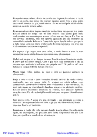 Eu queria correr embora, descer as escadas dez degraus de cada vez e correr
          através da porta, mas meus pés estavam pesados como ferro e meu corpo
          estava mais cansado do que jamais esteve. Eu me arrastei pela escada abaixo
          como um inválido homem velho.

          Eu descansei no último degrau, reunindo minha força para passar pela porta.
          Rosalie estava no limpo fim do sofá branco, suas costas para mim,
          acalentando e murmurando para a coisa coberta em seus braços. Ela deve ter
          me ouvindo hesitando, mas me ignorou apanhada em seu momento de
          maternidade roubada. Talvez ela ficasse feliz agora. Rosalie tinha o que queria
          e Bella nunca viria para tirar a criatura dela. Eu me perguntei se isso era o que
          a loira venenosa esperava o tempo todo.

          Ela segurou algo negro entre suas mãos, e então houve o som de uma
          gananciosa sucção vinda do pequeno assassino que ela segurava.

          O cheiro de sangue no ar. Sangue humano. Rosalie estava alimentando aquilo.
          É claro que iria querer sangue. Com o que mais você alimentaria o tipo de
          monstro que mutilaria brutalmente sua própria mãe? Ele poderia até estar
          bebendo o sangue de Bella. Talvez estivesse.

          Minha força voltou quando eu ouvi o som do pequeno carrasco se
          alimentando.

          Força e ódio e calor - calor vermelho lavando através da minha cabeça,
          queimando, mas sem apagar nada. As imagens em minha cabeça eram
          combustíveis, construindo o inferno, mas se recusando a ser consumido. Eu
          senti os tremores me chacoalhando da cabeça aos pés, e eu não tentei pará-los.
          Rosalie estava totalmente absorvida na criatura, não prestado nenhuma
          atenção a mim. Ela não seria rápida o suficiente para me parar, distraída como
          estava.

          Sam estava certo. A coisa era uma aberração - sua existência ia contra a
          natureza. Um negro demônio sem alma. Algo que não tinha o direito de ser.
          Algo que deveria ser destruído.

          Parecia que o puxão não tinha sido em direção à porta, afinal. Eu podia sentir
          agora, me encorajando, me puxando para frente. Empurrando-me pra fazer
          isso, para purificar o mundo dessa abominação.




PDF Creator - PDF4Free v2.0                                  http://www.pdf4free.com
 
