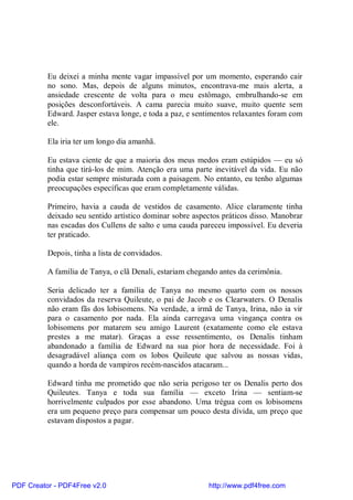 Eu deixei a minha mente vagar impassível por um momento, esperando cair
          no sono. Mas, depois de alguns minutos, encontrava-me mais alerta, a
          ansiedade crescente de volta para o meu estômago, embrulhando-se em
          posições desconfortáveis. A cama parecia muito suave, muito quente sem
          Edward. Jasper estava longe, e toda a paz, e sentimentos relaxantes foram com
          ele.

          Ela iria ter um longo dia amanhã.

          Eu estava ciente de que a maioria dos meus medos eram estúpidos — eu só
          tinha que tirá-los de mim. Atenção era uma parte inevitável da vida. Eu não
          podia estar sempre misturada com a paisagem. No entanto, eu tenho algumas
          preocupações específicas que eram completamente válidas.

          Primeiro, havia a cauda de vestidos de casamento. Alice claramente tinha
          deixado seu sentido artístico dominar sobre aspectos práticos disso. Manobrar
          nas escadas dos Cullens de salto e uma cauda pareceu impossível. Eu deveria
          ter praticado.

          Depois, tinha a lista de convidados.

          A família de Tanya, o clã Denali, estariam chegando antes da cerimônia.

          Seria delicado ter a família de Tanya no mesmo quarto com os nossos
          convidados da reserva Quileute, o pai de Jacob e os Clearwaters. O Denalis
          não eram fãs dos lobisomens. Na verdade, a irmã de Tanya, Irina, não ia vir
          para o casamento por nada. Ela ainda carregava uma vingança contra os
          lobisomens por matarem seu amigo Laurent (exatamente como ele estava
          prestes a me matar). Graças a esse ressentimento, os Denalis tinham
          abandonado a família de Edward na sua pior hora de necessidade. Foi à
          desagradável aliança com os lobos Quileute que salvou as nossas vidas,
          quando a horda de vampiros recém-nascidos atacaram...

          Edward tinha me prometido que não seria perigoso ter os Denalis perto dos
          Quileutes. Tanya e toda sua família — exceto Irina — sentiam-se
          horrivelmente culpados por esse abandono. Uma trégua com os lobisomens
          era um pequeno preço para compensar um pouco desta dívida, um preço que
          estavam dispostos a pagar.




PDF Creator - PDF4Free v2.0                               http://www.pdf4free.com
 