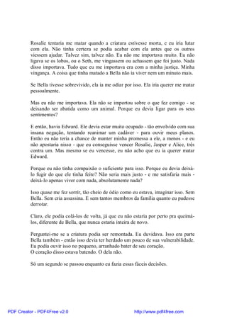 Rosalie tentaria me matar quando a criatura estivesse morta, e eu iria lutar
          com ela. Não tinha certeza se podia acabar com ela antes que os outros
          viessem ajudar. Talvez sim, talvez não. Eu não me importava muito. Eu não
          ligava se os lobos, ou o Seth, me vingassem ou achassem que foi justo. Nada
          disso importava. Tudo que eu me importava era com a minha justiça. Minha
          vingança. A coisa que tinha matado a Bella não ia viver nem um minuto mais.

          Se Bella tivesse sobrevivido, ela ia me odiar por isso. Ela iria querer me matar
          pessoalmente.

          Mas eu não me importava. Ela não se importou sobre o que fez comigo - se
          deixando ser abatida como um animal. Porque eu devia ligar para os seus
          sentimentos?

          E então, havia Edward. Ele devia estar muito ocupado - tão envolvido com sua
          insana negação, tentando reanimar um cadáver - para ouvir meus planos.
          Então eu não teria a chance de manter minha promessa a ele, a menos - e eu
          não apostaria nisso - que eu conseguisse vencer Rosalie, Jasper e Alice, três
          contra um. Mas mesmo se eu vencesse, eu não acho que eu ia querer matar
          Edward.

          Porque eu não tinha compaixão o suficiente para isso. Porque eu devia deixá-
          lo fugir do que ele tinha feito? Não seria mais justo - e me satisfaria mais -
          deixá-lo apenas viver com nada, absolutamente nada?

          Isso quase me fez sorrir, tão cheio de ódio como eu estava, imaginar isso. Sem
          Bella. Sem cria assassina. E sem tantos membros da família quanto eu pudesse
          derrotar.

          Claro, ele podia colá-los de volta, já que eu não estaria por perto pra queimá-
          los, diferente de Bella, que nunca estaria inteira de novo.

          Perguntei-me se a criatura podia ser remontada. Eu duvidava. Isso era parte
          Bella também - então isso devia ter herdado um pouco de sua vulnerabilidade.
          Eu podia ouvir isso no pequeno, arranhado bater de seu coração.
          O coração disso estava batendo. O dela não.

          Só um segundo se passou enquanto eu fazia essas fáceis decisões.




PDF Creator - PDF4Free v2.0                                 http://www.pdf4free.com
 