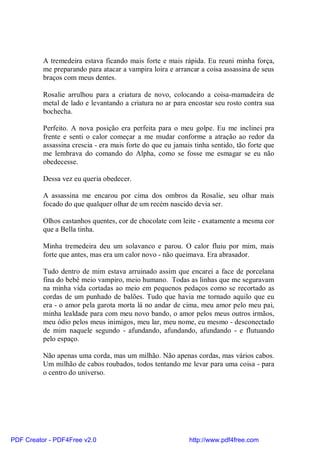 A tremedeira estava ficando mais forte e mais rápida. Eu reuni minha força,
          me preparando para atacar a vampira loira e arrancar a coisa assassina de seus
          braços com meus dentes.

          Rosalie arrulhou para a criatura de novo, colocando a coisa-mamadeira de
          metal de lado e levantando a criatura no ar para encostar seu rosto contra sua
          bochecha.

          Perfeito. A nova posição era perfeita para o meu golpe. Eu me inclinei pra
          frente e senti o calor começar a me mudar conforme a atração ao redor da
          assassina crescia - era mais forte do que eu jamais tinha sentido, tão forte que
          me lembrava do comando do Alpha, como se fosse me esmagar se eu não
          obedecesse.

          Dessa vez eu queria obedecer.

          A assassina me encarou por cima dos ombros da Rosalie, seu olhar mais
          focado do que qualquer olhar de um recém nascido devia ser.

          Olhos castanhos quentes, cor de chocolate com leite - exatamente a mesma cor
          que a Bella tinha.

          Minha tremedeira deu um solavanco e parou. O calor fluiu por mim, mais
          forte que antes, mas era um calor novo - não queimava. Era abrasador.

          Tudo dentro de mim estava arruinado assim que encarei a face de porcelana
          fina do bebê meio vampiro, meio humano. Todas as linhas que me seguravam
          na minha vida cortadas ao meio em pequenos pedaços como se recortado as
          cordas de um punhado de balões. Tudo que havia me tornado aquilo que eu
          era - o amor pela garota morta lá no andar de cima, meu amor pelo meu pai,
          minha lealdade para com meu novo bando, o amor pelos meus outros irmãos,
          meu ódio pelos meus inimigos, meu lar, meu nome, eu mesmo - desconectado
          de mim naquele segundo - afundando, afundando, afundando - e flutuando
          pelo espaço.

          Não apenas uma corda, mas um milhão. Não apenas cordas, mas vários cabos.
          Um milhão de cabos roubados, todos tentando me levar para uma coisa - para
          o centro do universo.




PDF Creator - PDF4Free v2.0                                 http://www.pdf4free.com
 