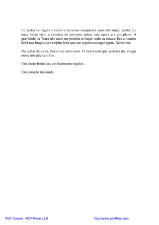 Eu podia ver agora - como o universo conspirava para este único ponto. Eu
          nuca havia visto a simetria do universo antes, mas agora era um plano. A
          gravidade da Terra não mais me prendia ao lugar onde eu estava. Era a menina
          bebê nos braços da vampira loira que me seguravam aqui agora. Renesmee.

          No andar de cima, havia um novo som. O único som que poderia me atingir
          nesse instante sem fim.

          Um choro frenético, um batimento regular…

          Um coração mudando.




PDF Creator - PDF4Free v2.0                               http://www.pdf4free.com
 
