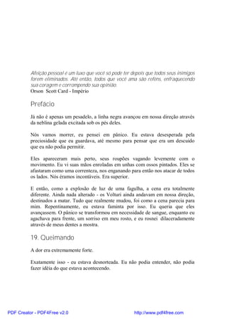 Afeição pessoal é um luxo que você só pode ter depois que todos seus inimigos
          forem eliminados. Até então, todos que você ama são reféns, enfraquecendo
          sua coragem e corrompendo sua opinião.
          Orson Scott Card - Império

          Prefácio
          Já não é apenas um pesadelo, a linha negra avançou em nossa direção através
          da neblina gelada excitada sob os pés deles.

          Nós vamos morrer, eu pensei em pânico. Eu estava desesperada pela
          preciosidade que eu guardava, até mesmo para pensar que era um descuido
          que eu não podia permitir.

          Eles apareceram mais perto, seus roupões vagando levemente com o
          movimento. Eu vi suas mãos enroladas em unhas com ossos pintados. Eles se
          afastaram como uma correnteza, nos enganando para então nos atacar de todos
          os lados. Nós éramos incontáveis. Era superior.

          E então, como a explosão de luz de uma fagulha, a cena era totalmente
          diferente. Ainda nada alterado - os Volturi ainda andavam em nossa direção,
          destinados a matar. Tudo que realmente mudou, foi como a cena parecia para
          mim. Repentinamente, eu estava faminta por isso. Eu queria que eles
          avançassem. O pânico se transformou em necessidade de sangue, enquanto eu
          agachava para frente, um sorriso em meu rosto, e eu rosnei dilaceradamente
          através de meus dentes a mostra.

          19. Queimando
          A dor era extremamente forte.

          Exatamente isso - eu estava desnorteada. Eu não podia entender, não podia
          fazer idéia do que estava acontecendo.




PDF Creator - PDF4Free v2.0                               http://www.pdf4free.com
 