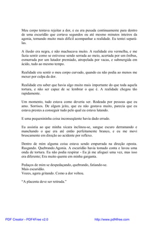 Meu corpo tentava rejeitar a dor, e eu era puxada continuamente para dentro
          de uma escuridão que cortava segundos ou até mesmo minutos inteiros da
          agonia, tornando muito mais difícil acompanhar a realidade. Eu tentei separá-
          las.

          A ilusão era negra, e não machucava muito. A realidade era vermelha, e me
          fazia sentir como se estivesse sendo serrada ao meio, acertada por um ônibus,
          esmurrada por um lutador premiado, atropelada por vacas, e submergida em
          ácido, tudo ao mesmo tempo.

          Realidade era sentir o meu corpo curvado, quando eu não podia ao menos me
          mexer por culpa da dor.

          Realidade era saber que havia algo muito mais importante do que toda aquela
          tortura, e não ser capaz de se lembrar o que é. A realidade chegou tão
          rapidamente.

          Um momento, tudo estava como deveria ser. Rodeada por pessoas que eu
          amo. Sorrisos. De algum jeito, que eu não gostava muito, parecia que eu
          estava prestes a conseguir tudo pelo qual eu estava lutando.

          E uma pequenininha coisa inconseqüente havia dado errado.

          Eu assistia ao que minha xícara inclinou-se, sangue escuro derramando e
          manchando o que era até então perfeitamente branco, e eu me movi
          bruscamente em direção ao acidente por reflexo.

          Dentro de mim alguma coisa estava sendo empurrada na direção oposta.
          Rasgando. Quebrando.Agonia. A escuridão havia tomado conta e lavou uma
          onda de tortura. Eu não podia respirar - Eu já me afoguei uma vez, mas isso
          era diferente; Era muito quente em minha garganta.

          Pedaços de mim se despedaçando, quebrando, fatiando-se.
          Mais escuridão.
          Vozes, agora gritando. Como a dor voltou.

          “A placenta deve ser retirada.”




PDF Creator - PDF4Free v2.0                               http://www.pdf4free.com
 