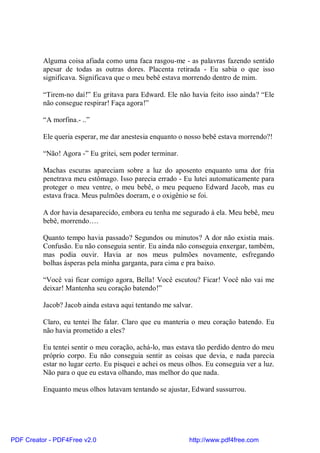 Alguma coisa afiada como uma faca rasgou-me - as palavras fazendo sentido
          apesar de todas as outras dores. Placenta retirada - Eu sabia o que isso
          significava. Significava que o meu bebê estava morrendo dentro de mim.

          “Tirem-no daí!” Eu gritava para Edward. Ele não havia feito isso ainda? “Ele
          não consegue respirar! Faça agora!”

          “A morfina.- ..”

          Ele queria esperar, me dar anestesia enquanto o nosso bebê estava morrendo?!

          “Não! Agora -” Eu gritei, sem poder terminar.

          Machas escuras apareciam sobre a luz do aposento enquanto uma dor fria
          penetrava meu estômago. Isso parecia errado - Eu lutei automaticamente para
          proteger o meu ventre, o meu bebê, o meu pequeno Edward Jacob, mas eu
          estava fraca. Meus pulmões doeram, e o oxigênio se foi.

          A dor havia desaparecido, embora eu tenha me segurado à ela. Meu bebê, meu
          bebê, morrendo….

          Quanto tempo havia passado? Segundos ou minutos? A dor não existia mais.
          Confusão. Eu não conseguia sentir. Eu ainda não conseguia enxergar, também,
          mas podia ouvir. Havia ar nos meus pulmões novamente, esfregando
          bolhas ásperas pela minha garganta, para cima e pra baixo.

          “Você vai ficar comigo agora, Bella! Você escutou? Ficar! Você não vai me
          deixar! Mantenha seu coração batendo!”

          Jacob? Jacob ainda estava aqui tentando me salvar.

          Claro, eu tentei lhe falar. Claro que eu manteria o meu coração batendo. Eu
          não havia prometido a eles?

          Eu tentei sentir o meu coração, achá-lo, mas estava tão perdido dentro do meu
          próprio corpo. Eu não conseguia sentir as coisas que devia, e nada parecia
          estar no lugar certo. Eu pisquei e achei os meus olhos. Eu conseguia ver a luz.
          Não para o que eu estava olhando, mas melhor do que nada.

          Enquanto meus olhos lutavam tentando se ajustar, Edward sussurrou.




PDF Creator - PDF4Free v2.0                                http://www.pdf4free.com
 