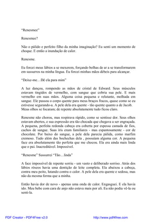 “Renesmee”

          Renesmee?

          Não o pálido e perfeito filho da minha imaginação? Eu senti um momento de
          choque. E então a inundação de calor.

          Renesme.

          Eu forcei meus lábios a se mexerem, forçando bolhas de ar a se transformarem
          em sussurros na minha língua. Eu forcei minhas mãos débeis para alcançar.

          “Deixe-me…Dê ela para mim”

          A luz dançou, rompendo as mãos de cristal de Edward. Seus músculos
          estavam tingidos de vermelho, com sangue que cobria sua pele. E mais
          vermelho em suas mãos. Alguma coisa pequena e relutante, molhada em
          sangue. Ele passou o corpo quente para meus braços fracos, quase como se eu
          estivesse segurando-a. A pele dela era quente - tão quente quanto a de Jacob.
          Meus olhos se focaram; de repente absolutamente tudo ficou claro.

          Renesme não chorou, mas respirava rápido, como se sentisse dor. Seus olhos
          estavam abertos, e sua expressão era tão chocada que chegava a ser engraçada.
          A pequena, perfeita redonda cabeça era coberta por espessa camada de fios,
          cachos de sangue. Suas íris eram familiares - mas espantosamente - cor de
          chocolate. Por baixo do sangue, a pele dela parecia pálida, como marfim
          cremoso. Tudo além das bochechas dela , possuíam alguma cor. A pequena
          face era absolutamente tão perfeita que me chocou. Ela era ainda mais linda
          que o pai. Inacreditável. Impossível.

          “Renesme” Sussurrei “Tão…linda”

          A face impossível de repente sorriu - um vasto e deliberado sorriso. Atrás dos
          lábios róseos havia uma dentição de leite completa. Ela abaixou a cabeça,
          contra meu peito, lutando contra o calor. A pele dela era quente e sedosa, mas
          não da mesma forma que a minha.

          Então havia dor de novo - apenas uma onda de calor. Engasguei. E ela havia
          ido. Meu bebe com cara de anjo não estava mais por ali. Eu não podia vê-la ou
          senti-la.




PDF Creator - PDF4Free v2.0                                http://www.pdf4free.com
 