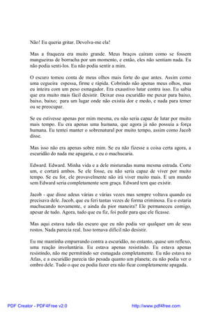 Não! Eu queria gritar. Devolva-me ela!

          Mas a fraqueza era muito grande. Meus braços caíram como se fossem
          mangueiras de borracha por um momento, e então, eles não sentiam nada. Eu
          não podia senti-los. Eu não podia sentir a mim.

          O escuro tomou conta de meus olhos mais forte do que antes. Assim como
          uma cegueira espessa, firme e rápida. Cobrindo não apenas meus olhos, mas
          eu inteira com um peso esmagador. Era exaustivo lutar contra isso. Eu sabia
          que era muito mais fácil desistir. Deixar essa escuridão me puxar para baixo,
          baixo, baixo; para um lugar onde não existia dor e medo, e nada para temer
          ou se preocupar.

          Se eu estivesse apenas por mim mesma, eu não seria capaz de lutar por muito
          mais tempo. Eu era apenas uma humana, que agora já não possuía a força
          humana. Eu tentei manter o sobrenatural por muito tempo, assim como Jacob
          disse.

          Mas isso não era apenas sobre mim. Se eu não fizesse a coisa certa agora, a
          escuridão do nada me apagaria, e eu o machucaria.

          Edward. Edward. Minha vida e a dele misturadas numa mesma estrada. Corte
          um, e cortará ambos. Se ele fosse, eu não seria capaz de viver por muito
          tempo. Se eu for, ele provavelmente não irá viver muito mais. E um mundo
          sem Edward seria completamente sem graça. Edward tem que existir.

          Jacob - que disse adeus várias e várias vezes mas sempre voltava quando eu
          precisava dele. Jacob, que eu feri tantas vezes de forma criminosa. Eu o estaria
          machucando novamente, e ainda da pior maneira? Ele permaneceu comigo,
          apesar de tudo. Agora, tudo que eu fiz, foi pedir para que ele ficasse.

          Mas aqui estava tudo tão escuro que eu não podia ver qualquer um de seus
          rostos. Nada parecia real. Isso tornava difícil não desistir.

          Eu me mantinha empurrando contra a escuridão, no entanto, quase um reflexo,
          uma reação involuntária. Eu estava apenas resistindo. Eu estava apenas
          resistindo, não me permitindo ser esmagada completamente. Eu não estava no
          Atlas, e a escuridão parecia tão pesada quanto um planeta; eu não podia ver o
          ombro dele. Tudo o que eu podia fazer era não ficar completamente apagada.




PDF Creator - PDF4Free v2.0                                 http://www.pdf4free.com
 