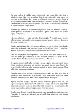 Era uma espécie de padrão para a minha vida - eu nunca tinha sido forte o
          suficiente para lidar com as coisas fora do meu controle, para atacar os
          inimigos ou impedi-los. Para evitar o sofrimento humano e sempre fraca, a
          única coisa que eu nunca fui capaz de fazer foi continuar. Resistir. Sobreviver.
          Eu tinha sido suficiente até certo ponto. Teria de ser suficiente hoje. Gostaria
          de suportar isto até chegar ajuda.

          Eu sabia que Edward ia fazer tudo que pudesse, que não desistiria. Nem eu.
          Eu me prendi à escuridão da não existência - presa a uma borda por apenas
          alguns centímetros.

          Não era suficiente - porem eu tinha determinação. À medida que o tempo
          sobre a terra e a escuridão passava, ganhavam por poucos oitavos e dezesseis
          dos meus centímetros.

          Eu não podia chamar Edward mesmo pelo meu ponto de vista. Nem Jacob,
          nem Alice ou Rosalie ou Charlie ou Renné ou Carlisle ou Esme …. ninguém.
          Isso me aterrorizava, e me fazia perguntar se era tarde demais.

          Senti-me eu próprio escorregamento - não havia nada para deter aquilo…
          Não! Eu tinha que sobreviver a isto. Edward precisava de mim! Jacob.
          Charlie, Alice, Rosálie, Carlisle, Renée Esme… Renesmee.

          E depois, mesmo ainda não podendo ver, de repente eu podia sentir algo.
          Como membros fantasmas, eu imaginei que podia mexer meus braços de
          novo. E neles, alguma coisa pequena, pesada e muito, muito quente. Meu
          bebê. Meu pequeno encorajador.

          Eu tinha conseguido. Mesmo contra as probabilidades, eu tinha sido forte o
          suficiente para sobreviver a Renesmee, para agüentá-la dentro de mim
          enquanto ela não era forte o suficiente para viver sem meu apoio.

          Aquele pequeno coração em meus braços fantasmas parecia tão real. Eu
          segurei mais perto. Era exatamente onde meu coração devia estar. Segurando
          fortemente a quente memória de minha filha, eu sabia que eu seria capaz de
          afastar a escuridão por tanto tempo quanto fosse necessário.

          O calor perto do meu coração ficou mais e mais real, cada vez mais caloroso.
          Fervendo. O coração era tão real que era difícil acreditar que eu o estava
          imaginando.




PDF Creator - PDF4Free v2.0                                 http://www.pdf4free.com
 