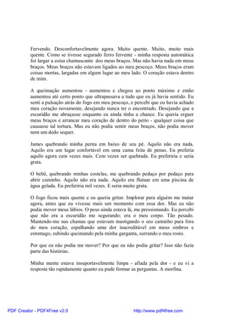 Fervendo. Desconfortavelmente agora. Muito quente. Muito, muito mais
          quente. Como se tivesse segurado ferro fervente - minha resposta automática
          foi largar a coisa chamuscante dos meus braços. Mas não havia nada em meus
          braços. Meus braços não estavam ligados ao meu pescoço. Meus braços eram
          coisas mortas, largadas em algum lugar ao meu lado. O coração estava dentro
          de mim.

          A queimação aumentou - aumentou e chegou ao ponto máximo e então
          aumentou até certo ponto que ultrapassava a tudo que eu já havia sentido. Eu
          senti a pulsação atrás do fogo em meu pescoço, e percebi que eu havia achado
          meu coração novamente, desejando nunca ter o encontrado. Desejando que a
          escuridão me abraçasse enquanto eu ainda tinha a chance. Eu queria erguer
          meus braços e arrancar meu coração de dentro do peito - qualquer coisa que
          causasse tal tortura. Mas eu não podia sentir meus braços, não podia mover
          nem um dedo sequer.

          James quebrando minha perna em baixo de seu pé. Aquilo não era nada.
          Aquilo era um lugar confortável em uma cama feita de penas. Eu preferia
          aquilo agora cem vezes mais. Cem vezes ser quebrada. Eu preferiria e seria
          grata.

          O bebê, quebrando minhas costelas, me quebrando pedaço por pedaço para
          abrir caminho. Aquilo não era nada. Aquilo era flutuar em uma piscina de
          água gelada. Eu preferiria mil vezes. E seria muito grata.

          O fogo ficou mais quente e eu queria gritar. Implorar para alguém me matar
          agora, antes que eu vivesse mais um momento com essa dor. Mas eu não
          podia mover meus lábios. O peso ainda estava lá, me pressionando. Eu percebi
          que não era a escuridão me segurando; era o meu corpo. Tão pesado.
          Mantendo-me nas chamas que estavam mastigando o seu caminho para fora
          do meu coração, espalhando uma dor inacreditável em meus ombros e
          estomago, subindo queimando pela minha garganta, surrando o meu rosto.

          Por que eu não podia me mover? Por que eu não podia gritar? Isso não fazia
          parte das histórias.

          Minha mente estava insuportavelmente limpa - afiada pela dor - e eu vi a
          resposta tão rapidamente quanto eu pude formar as perguntas. A morfina.




PDF Creator - PDF4Free v2.0                               http://www.pdf4free.com
 