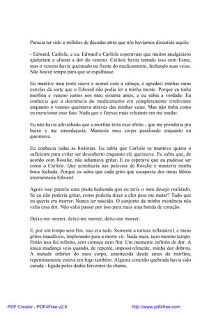 Parecia ter sido a milhões de décadas atrás que nós havíamos discutido aquilo

          - Edward, Carlisle, e eu. Edward e Carlisle esperavam que muitos analgésicos
          ajudariam a afastar a dor do veneno. Carlisle havia tentado isso com Esme,
          mas o veneno havia queimado na frente do medicamento, fechando suas veias.
          Não houve tempo para que se espalhasse.

          Eu mantive meu rosto suave e acenei com a cabeça, e agradeci minhas raras
          estrelas da sorte que o Edward não podia ler a minha mente. Porque eu tinha
          morfina e veneno juntos nos meu sistema antes, e eu sabia a verdade. Eu
          conhecia que a dormência do medicamento era completamente irrelevante
          enquanto o veneno queimava através das minhas veias. Mas não tinha como
          eu mencionar esse fato. Nada que o fizesse mais relutante em me mudar.

          Eu não havia adivinhado que a morfina teria esse efeito - que me prenderia pra
          baixo e me amordaçaria. Manteria meu corpo paralisado enquanto eu
          queimava.

          Eu conhecia todas as histórias. Eu sabia que Carlisle se manteve quieto o
          suficiente para evitar ser descoberto enquanto ele queimava. Eu sabia que, de
          acordo com Rosalie, não adiantava gritar. E eu esperava que eu pudesse ser
          como o Carlisle. Que acreditaria nas palavras de Rosalie e manteria minha
          boca fechada. Porque eu sabia que cada grito que escapasse dos meus lábios
          atormentaria Edward.

          Agora isso parecia uma piada hedionda que eu teria o meu desejo realizado.
          Se eu não poderia gritar, como poderia dizer a eles para me matar? Tudo que
          eu queria era morrer. Nunca ter nascido. O conjunto da minha existência não
          valia essa dor. Não valia passar por isso para mais uma batida de coração.

          Deixe-me morrer, deixe-me morrer, deixe-me morrer.

          E, por um tempo sem fim, isso era tudo. Somente a tortura inflamável, e meus
          gritos inaudíveis, implorando para a morte vir. Nada mais, nem mesmo tempo.
          Então isso foi infinito, sem começo nem fim. Um momento infinito de dor. A
          única mudança veio quando, de repente, impossivelmente, minha dor dobrou.
          A metade inferior do meu corpo, amortecida desde antes da morfina,
          repentinamente estava em fogo também. Alguma conexão quebrada havia sido
          curada - ligada pelos dedos ferventes da chama.




PDF Creator - PDF4Free v2.0                                http://www.pdf4free.com
 