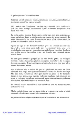 A queimação sem fim se encolerizou.

          Poderiam ter sido segundos ou dias, semanas ou anos, mas, eventualmente, o
          tempo veio a significar algo novamente.

          Três coisas aconteceram juntas, crescendo uns dos outros, então eu não sabia
          qual veio antes: o tempo recomeçando, o peso da morfina desapareceu, e eu
          fiquei mais forte.

          Eu podia sentir o controle do meu corpo voltar para mim com acréscimos, e
          esses acréscimos foram as minhas primeiras marcas do tempo passando. Eu
          sabia disso quando era capaz de movimentar meus pés e minhas mãos em
          punhos. Eu sabia disso, mas eu não o fiz.

          Apesar do fogo não ter diminuído nenhum grau - na verdade, eu comecei a
          desenvolver uma nova capacidade para experimentar isso, uma nova
          sensibilidade para apreciar, separadamente, cada língua empolada da chama
          que lambia através das minhas veias - eu descobri que conseguia pensar
          através disso.

          Eu conseguia lembrar o porquê que eu não deveria gritar. Eu conseguia
          lembrar a razão pela qual eu agüentei essa agonia insuportável. Eu conseguia
          lembrar que, apesar de parecer impossível agora, havia algo pelo qual talvez
          valesse à pena essa tortura.

          Isso aconteceu bem a tempo de que eu agüentasse, enquanto os pesos
          deixavam meu corpo. Para qualquer um me assistindo, não haveria mudança.
          Mas para mim, enquanto eu lutava para manter os gritos e a dor trancados
          dentro do meu corpo, onde eles não pudessem machucar mais ninguém, era
          como se eu tivesse passado de ser amarrada a uma estaca enquanto queimava,
          a me agarrar àquela estaca para me manter no fogo.

          Eu tinha só a força necessária de ficar deitada ali sem me mover enquanto
          carbonizava viva.

          Minha audição ficava cada vez mais nítida, e eu conseguia contar a batida
          esmagada e frenética do meu coração para marcar o tempo.

          Eu podia contar os suspiros superficiais que arfavam através dos meus dentes.




PDF Creator - PDF4Free v2.0                                http://www.pdf4free.com
 
