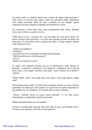 Eu podia contar os suspiros baixos que vinham de algum lugar próximo a
          mim. Esses se moviam mais lentos, então me concentrei neles. Significam
          mais tempo passando. Mais até que o pêndulo de um relógio, aquela
          respiração me puxou daqueles segundos queimando até o final.

          Eu continuava a ficar mais forte, meus pensamentos mais claros. Quando
          novos sons vinham, eu podia ouvi-los.

          Tinha passos leves, o sussurro do vento passando por uma porta aberta. Os
          passos ficaram mais próximos, e eu senti uma pressão na parte de dentro do
          meu pulso. Eu não podia sentir o gelado dos dedos. O fogo mandou embora
          cada memória do frio.

          “Ainda sem mudança?”
          “Nenhuma.”
          A pressão mais leve, respiração na minha pele queimada.
          “Não há sinal de que a morfina passou.”
          “Eu sei.”
          “Bella? Você pode me ouvir?”

          Eu sabia, sem nenhuma dúvida, que se eu destrancasse meus dentes eu
          perderia - eu gritaria e guincharia e me debateria e espancaria. Se eu abrisse
          meus olhos, se eu sequer contraísse meu dedo - seria a chance de eu perder o
          controle.

          “Bella? Bella, amor? Você pode abrir seus olhos? Você pode apertar minha
          mão?

          Pressionaram meus dedos. Foi difícil não responder aquela voz, mas eu fiquei
          paralisada. Eu sabia que a dor naquela voz agora não era nada comparada ao
          que poderia ser. No momento, ele só temia que eu estava sofrendo.

          “Talvez….Carlisle, talvez eu estava muito atrasado.” A voz dele estava
          despedaçada, se quebrando na palavra atrasado.

          Minha respiração parou por um segundo.

          “Escute o coração dela, Edward. Está mais forte do que o de Emmett estava.
          Eu nunca ouvi nada tão vital. Ela vai ficar perfeita.”




PDF Creator - PDF4Free v2.0                                http://www.pdf4free.com
 