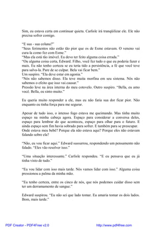 Sim, eu estava certa em continuar quieta. Carlisle irá tranqüilizar ele. Ele não
          precisa sofrer comigo.

          “E sua - sua coluna?”
          “Seus ferimentos não estão tão pior que os de Esme estavam. O veneno vai
          cura-la como fez com Esme.”
          “Mas ela está tão imóvel. Eu devo ter feito alguma coisa errada.”
          “Ou alguma coisa certa, Edward. Filho, você fez tudo o que eu poderia fazer e
          mais. Eu não tenho certeza se eu teria tido a persistência, a fé que você teve
          para salva-la. Pare de se culpar. Bela vai ficar bem.”
          Um suspiro. “Ela deve estar em agonia.”
          “Nós não sabemos disso. Ela teve muita morfina em seu sistema. Nós não
          sabemos o efeito que isso vai causar.”
          Pressão leve na área interna do meu cotovelo. Outro suspiro. “Bella, eu amo
          você. Bella, eu sinto muito.”

          Eu queria muito responder a ele, mas eu não faria sua dor ficar pior. Não
          enquanto eu tinha força para me segurar.

          Apesar de tudo isso, o intenso fogo estava me queimando. Mas tinha muito
          espaço na minha cabeça agora. Espaço para considerar a conversa deles,
          espaço para lembrar do que aconteceu, espaço para olhar para o futuro. E
          ainda espaço sem fim havia sobrado para sofrer. E também para se preocupar.
          Onde estava meu bebê? Porque ela não estava aqui? Porque eles não estavam
          falando sobre ela?

          “Não, eu vou ficar aqui.” Edward sussurrou, respondendo um pensamento não
          falado. “Eles vão resolver isso.”

          “Uma situação interessante.” Carlisle respondeu. “E eu pensava que eu já
          tinha visto de tudo.”

          “Eu vou lidar com isso mais tarde. Nós vamos lidar com isso.” Alguma coisa
          pressionou a palma da minha mão.

          “Eu tenho certeza, entre os cinco de nós, que nós podemos cuidar disso sem
          ter um derramamento de sangue.”

          Edward suspirou. “Eu não sei que lado tomar. Eu amaria tomar os dois lados.
          Bom, mais tarde.”




PDF Creator - PDF4Free v2.0                                 http://www.pdf4free.com
 