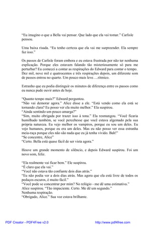“Eu imagino o que a Bella vai pensar. Que lado que ela vai tomar.” Carlisle
          pensou.

          Uma baixa risada. “Eu tenho certeza que ela vai me surpreender. Ela sempre
          faz isso.”

          Os passos de Carlisle foram embora e eu estava frustrada por não ter nenhuma
          explicação. Porque eles estavam falando tão misteriosamente só para me
          perturbar? Eu comecei a contar as respirações do Edward para contar o tempo.
          Dez mil, nove mil e quatrocentos e três respirações depois, um diferente som
          de passos entrou no quarto. Um pouco mais leve….rítmico.

          Estranho que eu podia distinguir os minutos de diferença entre os passos como
          eu nunca pude ouvir antes de hoje.

          “Quanto tempo mais?” Edward perguntou.
          “Não vai demorar agora.” Alice disse a ele. “Está vendo como ela está se
          tornando clara? Eu posso ver ela muito melhor.” Ela suspirou.
          “Ainda sentindo um pouco amarga?”
          “Sim, muito obrigada por trazer isso à tona.” Ela resmungou. “Você ficaria
          humilhado também, se você percebesse que você estava algemado pela sua
          própria natureza. Eu vejo melhor os vampiros, porque eu sou um deles. Eu
          vejo humanos, porque eu era um deles. Mas eu não posso ver essa estranha
          meia-raça porque eles não são nada que eu já tenha vivido. Bah!”
          “Se concentre, Alice”
          “Certo. Bella está quase fácil de ser vista agora.”

          Houve um grande momento de silêncio, e depois Edward suspirou. Foi um
          novo som, feliz.

          “Ela realmente vai ficar bem.” Ele suspirou.
          “É claro que ela vai.”
          “Você não estava tão confiante dois dias atrás.”
          “Eu não podia ver a dois dias atrás. Mas agora que ela está livre de todos os
          pedaços escuros, é muito fácil.”
          “Você pode se concentrar por mim? No relógio - me dê uma estimativa.”
          Alice suspirou. “Tão impaciente. Certo. Me dê um segundo.”
          Nenhuma respiração.
          “Obrigado, Alice.” Sua voz estava brilhante.




PDF Creator - PDF4Free v2.0                                http://www.pdf4free.com
 