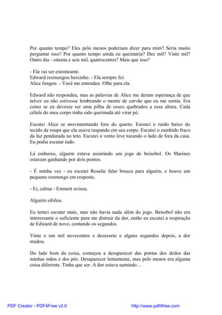 Por quanto tempo? Eles pelo menos poderiam dizer para mim? Seria muito
          perguntar isso? Por quanto tempo ainda eu queimaria? Dez mil? Vinte mil?
          Outro dia - oitenta e seis mil, quatrocentos? Mais que isso?

          - Ela vai ser estonteante.
          Edward resmungou baixinho. - Ela sempre foi.
          Alice fungou. - Você me entendeu. Olhe para ela.

          Edward não respondeu, mas as palavras de Alice me deram esperança de que
          talvez eu não estivesse lembrando o monte de carvão que eu me sentia. Era
          como se eu devesse ser uma pilha de ossos quebrados a essa altura. Cada
          célula do meu corpo tinha sido queimada até virar pó.

          Escutei Alice se movimentando fora do quarto. Escutei o ruído baixo do
          tecido da roupa que ela usava raspando em seu corpo. Escutei o zumbido fraco
          da luz pendurada no teto. Escutei o vento leve tocando o lado de fora da casa.
          Eu podia escutar tudo.

          Lá embaixo, alguém estava assistindo um jogo de beisebol. Os Marines
          estavam ganhando por dois pontos.

          - É minha vez - eu escutei Rosalie falar brusca para alguém, e houve um
          pequeno resmungo em resposta.

          - Ei, calma - Emmett avisou.

          Alguém sibilou.

          Eu tentei escutar mais, mas não havia nada além do jogo. Beisebol não era
          interessante o suficiente para me distrair da dor, então eu escutei a respiração
          de Edward de novo, contando os segundos.

          Vinte e um mil novecentos e dezessete e alguns segundos depois, a dor
          mudou.

          Do lado bom da coisa, começou a desaparecer das pontas dos dedos das
          minhas mãos e dos pés. Desaparecer lentamente, mas pelo menos era alguma
          coisa diferente. Tinha que ser. A dor estava sumindo…




PDF Creator - PDF4Free v2.0                                  http://www.pdf4free.com
 