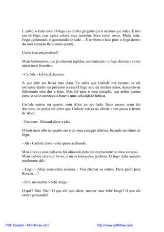 E então, o lado ruim. O fogo em minha garganta era o mesmo que antes. E não
          era só fogo, mas agora estava seca também. Seca como ossos. Muita sede.
          Fogo queimando, e queimando de sede… E também o lado pior: o fogo dentro
          do meu coração ficou mais quente.

          Como isso era possível?

          Meus batimentos, que já estavam rápidos, aumentaram - o fogo deixou o ritmo
          ainda mais frenético.

          - Carlisle - Edward chamou.

          A voz dele era baixa mas clara. Eu sabia que Carlisle iria escutar, se ele
          estivesse dentro ou próximo a casa.O fogo saiu de minhas mãos, deixando-as
          felizmente sem dor e frias. Mas foi para o meu coração, que ardeu quente
          como o sol e começou a bater a uma velocidade furiosa.

          Carlisle entrou no quarto, com Alice ao seu lado. Seus passos eram tão
          distintos, eu podia até dizer que Carlisle estava na direita e um passo à frente
          de Alice.

          - Escutem - Edward disse a eles.

          O som mais alto no quarto era o do meu coração elétrico, batendo no ritmo do
          fogo.

          - Ah - Carlisle disse - está quase acabando.

          Meu alívio a suas palavras foi ofuscado pela dor excruciante no meu coração.
          Meus pulsos estavam livres, e meus tornozelos também. O fogo tinha sumido
          totalmente dali.

          - Logo. - Alice concordou ansiosa. - Vou chamar os outros. Deve pedir para
          Rosalie…?

          - Sim, mantenha o bebê longe.

          O quê? Não. Não! O que ele quis dizer, manter meu bebê longe? O que ele
          estava pensando?




PDF Creator - PDF4Free v2.0                                 http://www.pdf4free.com
 