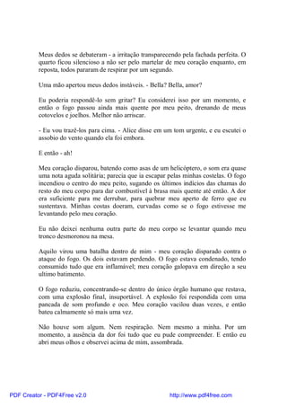Meus dedos se debateram - a irritação transparecendo pela fachada perfeita. O
          quarto ficou silencioso a não ser pelo martelar de meu coração enquanto, em
          reposta, todos pararam de respirar por um segundo.

          Uma mão apertou meus dedos instáveis. - Bella? Bella, amor?

          Eu poderia respondê-lo sem gritar? Eu considerei isso por um momento, e
          então o fogo passou ainda mais quente por meu peito, drenando de meus
          cotovelos e joelhos. Melhor não arriscar.

          - Eu vou trazê-los para cima. - Alice disse em um tom urgente, e eu escutei o
          assobio do vento quando ela foi embora.

          E então - ah!

          Meu coração disparou, batendo como asas de um helicóptero, o som era quase
          uma nota aguda solitária; parecia que ia escapar pelas minhas costelas. O fogo
          incendiou o centro do meu peito, sugando os últimos indícios das chamas do
          resto do meu corpo para dar combustível à brasa mais quente até então. A dor
          era suficiente para me derrubar, para quebrar meu aperto de ferro que eu
          sustentava. Minhas costas doeram, curvadas como se o fogo estivesse me
          levantando pelo meu coração.

          Eu não deixei nenhuma outra parte do meu corpo se levantar quando meu
          tronco desmoronou na mesa.

          Aquilo virou uma batalha dentro de mim - meu coração disparado contra o
          ataque do fogo. Os dois estavam perdendo. O fogo estava condenado, tendo
          consumido tudo que era inflamável; meu coração galopava em direção a seu
          ultimo batimento.

          O fogo reduziu, concentrando-se dentro do único órgão humano que restava,
          com uma explosão final, insuportável. A explosão foi respondida com uma
          pancada de som profundo e oco. Meu coração vacilou duas vezes, e então
          bateu calmamente só mais uma vez.

          Não houve som algum. Nem respiração. Nem mesmo a minha. Por um
          momento, a ausência da dor foi tudo que eu pude compreender. E então eu
          abri meus olhos e observei acima de mim, assombrada.




PDF Creator - PDF4Free v2.0                                http://www.pdf4free.com
 