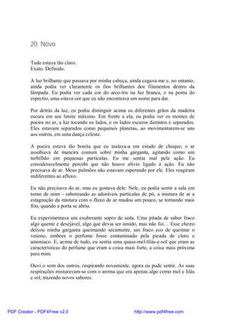 20. Novo

          Tudo estava tão claro.
          Exato. Definido.

          A luz brilhante que passava por minha cabeça, ainda cegava-me e, no entanto,
          ainda podia ver claramente os fios brilhantes dos filamentos dentro da
          lâmpada. Eu podia ver cada cor do arco-íris na luz branca, e na ponta do
          espectro, uma oitava cor que eu não encontrava um nome para dar.

          Por detrás da luz, eu podia distinguir acima os diferentes grãos da madeira
          escura em seu limite máximo. Em frente a ela, eu podia ver os montes de
          poeira no ar, a luz tocando os lados, e os lados escuros distintos e separados.
          Eles estavam separados como pequenos planetas, ao movimentarem-se uns
          aos outros, em uma dança celeste.

          A poeira estava tão bonita que eu inalava-a em estado de choque; o ar
          assobiava de maneira comum sobre minha garganta, agitando como um
          turbilhão em pequenas partículas. Eu me sentia mal pela ação. Eu
          consideravelmente percebi que não houve alívio ligado à ação. Eu não
          precisava de ar. Meus pulmões não estavam esperando por ele. Eles reagiram
          indiferentes ao afluxo.

          Eu não precisava do ar, mas eu gostava dele. Nele, eu podia sentir a sala em
          torno de mim - saboreando as adoráveis partículas de pó, a mistura de ar a
          estagnação da mistura com o fluxo de ar mudou um pouco, se tornando mais
          frio, quando a porta se abriu.

          Eu experimentava um exuberante sopro de seda. Uma pitada de sabor fraco
          algo quente e desejável, algo que devia ser úmido, mas não foi… Esse cheiro
          deixou minha garganta queimando secamente, um fraco eco de queimar o
          veneno, embora o perfume fosse contaminado pela picada de cloro e
          amoníaco. E, acima de tudo, eu sentia uma quase-mel-lilás-e-sol que eram as
          características do perfume que eram a coisa mais forte, a coisa mais próxima
          para mim.

          Ouvi o som dos outros, respirando novamente, agora eu pude sentir. As suas
          respirações misturavam-se com o aroma que era apenas algo como mel e lilás
          e sol, trazendo novos sabores.




PDF Creator - PDF4Free v2.0                                http://www.pdf4free.com
 