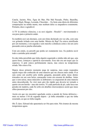 Canela, Jacinto, Pêra, Água do Mar, Pão Mal Passado, Pinho, Baunilha,
          Couro, Maçã, Musgo, Lavanda, Chocolate… Eu fazia uma dúzia de diferentes
          comparações na minha mente, mas nenhum deles se enquadrava exatamente.
          Portanto, doce e agradável.

          A TV lá embaixo silenciou, e eu ouvi alguém - Rosalie? - movimentando o
          seu peso para o primeiro andar.

          Eu também ouvi um desmaio, com um ritmo declarado em voz alta, com uma
          voz gritando irritada com uma batida. Música de Rap? Eu estava mistificada
          por um momento, e em seguida o som murcho a distância como o de um carro
          passando com as janelas abaixadas.

          Com um estalo, eu percebi que podia ser exatamente isso. Eu poderia ouvir
          todo o caminho pela estrada?

          Eu não tinha percebido que tinha alguém segurando a minha mão até que, seja
          quem fosse, começou a apertá-la suavemente. Esse não era um toque que eu
          esperava. A pele estava perfeitamente macia, mas estava na temperatura
          errada. Não estava fria.

          Depois desse primeiro momento pega de surpresa, meu corpo respondeu
          aquele toque não conhecido de uma maneira que me chocou mais ainda. O ar
          saiu como um assobio pela minha garganta, passando pelos meus dentes
          trincados em um som baixo, ameaçador como um enxame de abelhas. Antes
          que o som saísse, meus músculos se dobraram e se arquearam de uma maneira
          antes desconhecida. Eu virei num giro tão rápido que deveria ter tornado o
          quarto em um borrão - mas não tornou. Vi cada partícula de pó, cada lasca nas
          paredes de madeira, cada fio solto em detalhes microscópicos assim que meus
          olhos passaram por eles.

          Assim em que me encontrei agachada contra a parede de forma defensiva -
          mais ou menos 1/16 de segundo depois - já tinha entendido o que me tinha
          assustado, ao que eu tinha reagido.

          Oh. É claro. Edward não aparentaria ser frio para mim. Nós éramos da mesma
          temperatura agora.




PDF Creator - PDF4Free v2.0                               http://www.pdf4free.com
 